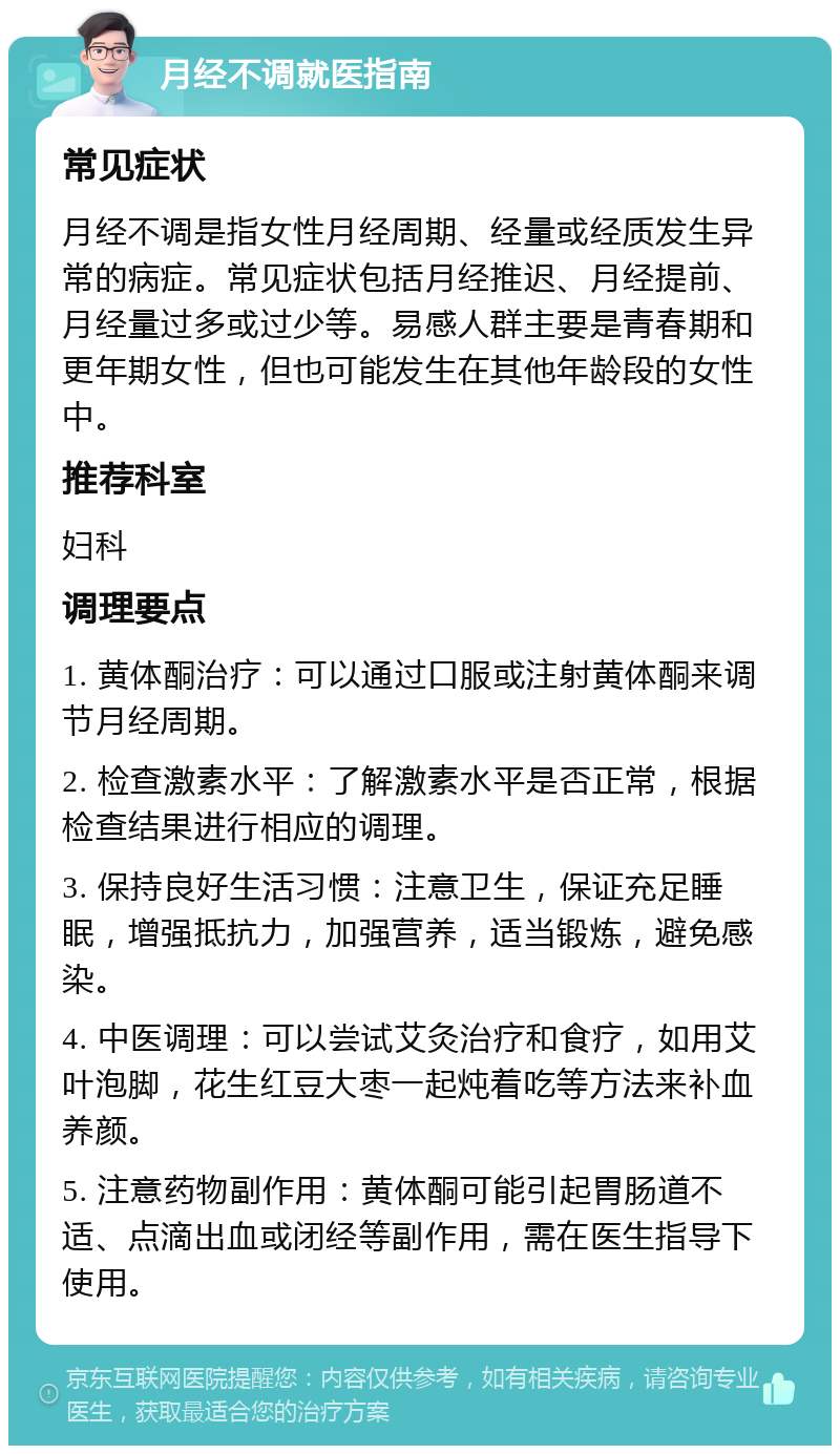 月经不调就医指南 常见症状 月经不调是指女性月经周期、经量或经质发生异常的病症。常见症状包括月经推迟、月经提前、月经量过多或过少等。易感人群主要是青春期和更年期女性，但也可能发生在其他年龄段的女性中。 推荐科室 妇科 调理要点 1. 黄体酮治疗：可以通过口服或注射黄体酮来调节月经周期。 2. 检查激素水平：了解激素水平是否正常，根据检查结果进行相应的调理。 3. 保持良好生活习惯：注意卫生，保证充足睡眠，增强抵抗力，加强营养，适当锻炼，避免感染。 4. 中医调理：可以尝试艾灸治疗和食疗，如用艾叶泡脚，花生红豆大枣一起炖着吃等方法来补血养颜。 5. 注意药物副作用：黄体酮可能引起胃肠道不适、点滴出血或闭经等副作用，需在医生指导下使用。