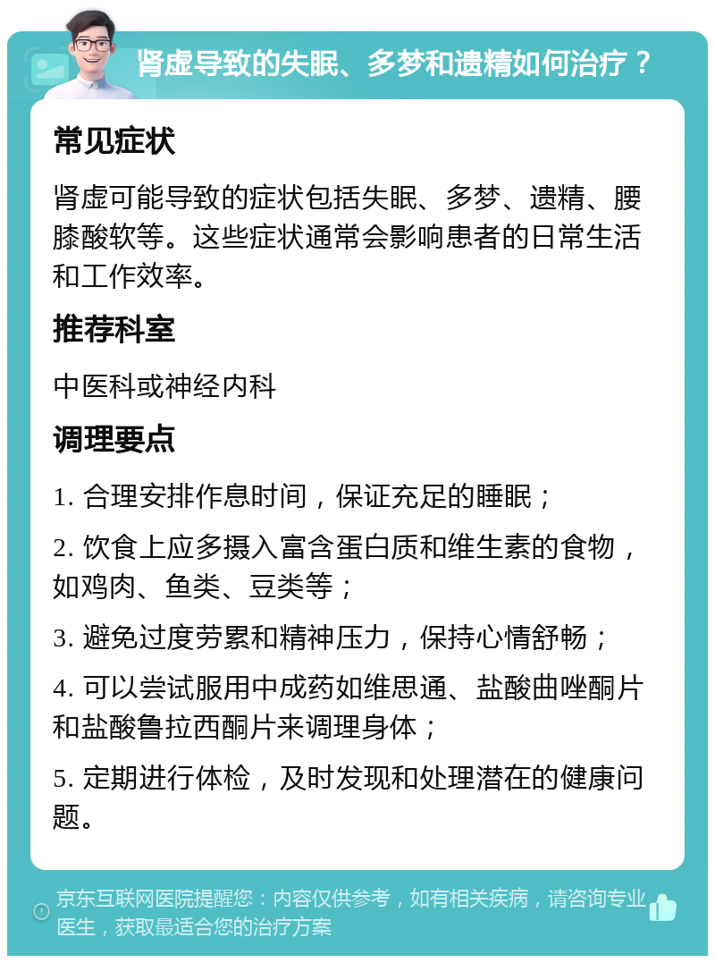 肾虚导致的失眠、多梦和遗精如何治疗？ 常见症状 肾虚可能导致的症状包括失眠、多梦、遗精、腰膝酸软等。这些症状通常会影响患者的日常生活和工作效率。 推荐科室 中医科或神经内科 调理要点 1. 合理安排作息时间，保证充足的睡眠； 2. 饮食上应多摄入富含蛋白质和维生素的食物，如鸡肉、鱼类、豆类等； 3. 避免过度劳累和精神压力，保持心情舒畅； 4. 可以尝试服用中成药如维思通、盐酸曲唑酮片和盐酸鲁拉西酮片来调理身体； 5. 定期进行体检，及时发现和处理潜在的健康问题。