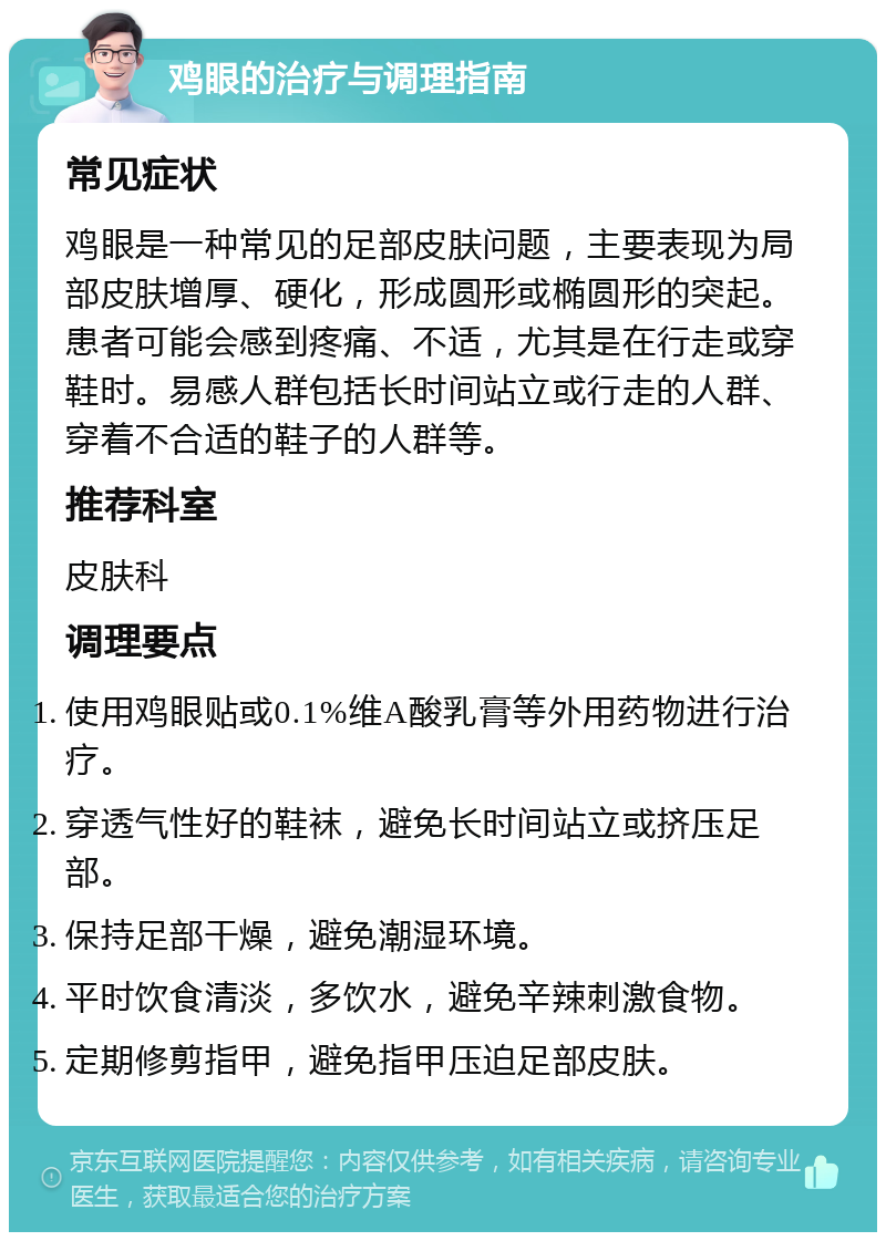 鸡眼的治疗与调理指南 常见症状 鸡眼是一种常见的足部皮肤问题，主要表现为局部皮肤增厚、硬化，形成圆形或椭圆形的突起。患者可能会感到疼痛、不适，尤其是在行走或穿鞋时。易感人群包括长时间站立或行走的人群、穿着不合适的鞋子的人群等。 推荐科室 皮肤科 调理要点 使用鸡眼贴或0.1%维A酸乳膏等外用药物进行治疗。 穿透气性好的鞋袜，避免长时间站立或挤压足部。 保持足部干燥，避免潮湿环境。 平时饮食清淡，多饮水，避免辛辣刺激食物。 定期修剪指甲，避免指甲压迫足部皮肤。