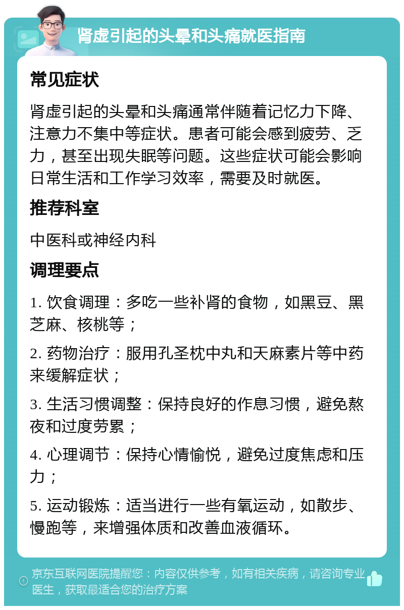 肾虚引起的头晕和头痛就医指南 常见症状 肾虚引起的头晕和头痛通常伴随着记忆力下降、注意力不集中等症状。患者可能会感到疲劳、乏力，甚至出现失眠等问题。这些症状可能会影响日常生活和工作学习效率，需要及时就医。 推荐科室 中医科或神经内科 调理要点 1. 饮食调理：多吃一些补肾的食物，如黑豆、黑芝麻、核桃等； 2. 药物治疗：服用孔圣枕中丸和天麻素片等中药来缓解症状； 3. 生活习惯调整：保持良好的作息习惯，避免熬夜和过度劳累； 4. 心理调节：保持心情愉悦，避免过度焦虑和压力； 5. 运动锻炼：适当进行一些有氧运动，如散步、慢跑等，来增强体质和改善血液循环。