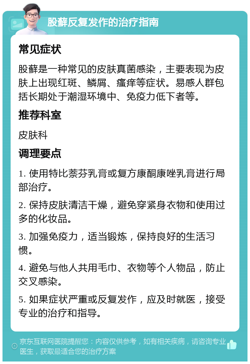 股藓反复发作的治疗指南 常见症状 股藓是一种常见的皮肤真菌感染，主要表现为皮肤上出现红斑、鳞屑、瘙痒等症状。易感人群包括长期处于潮湿环境中、免疫力低下者等。 推荐科室 皮肤科 调理要点 1. 使用特比萘芬乳膏或复方康酮康唑乳膏进行局部治疗。 2. 保持皮肤清洁干燥，避免穿紧身衣物和使用过多的化妆品。 3. 加强免疫力，适当锻炼，保持良好的生活习惯。 4. 避免与他人共用毛巾、衣物等个人物品，防止交叉感染。 5. 如果症状严重或反复发作，应及时就医，接受专业的治疗和指导。