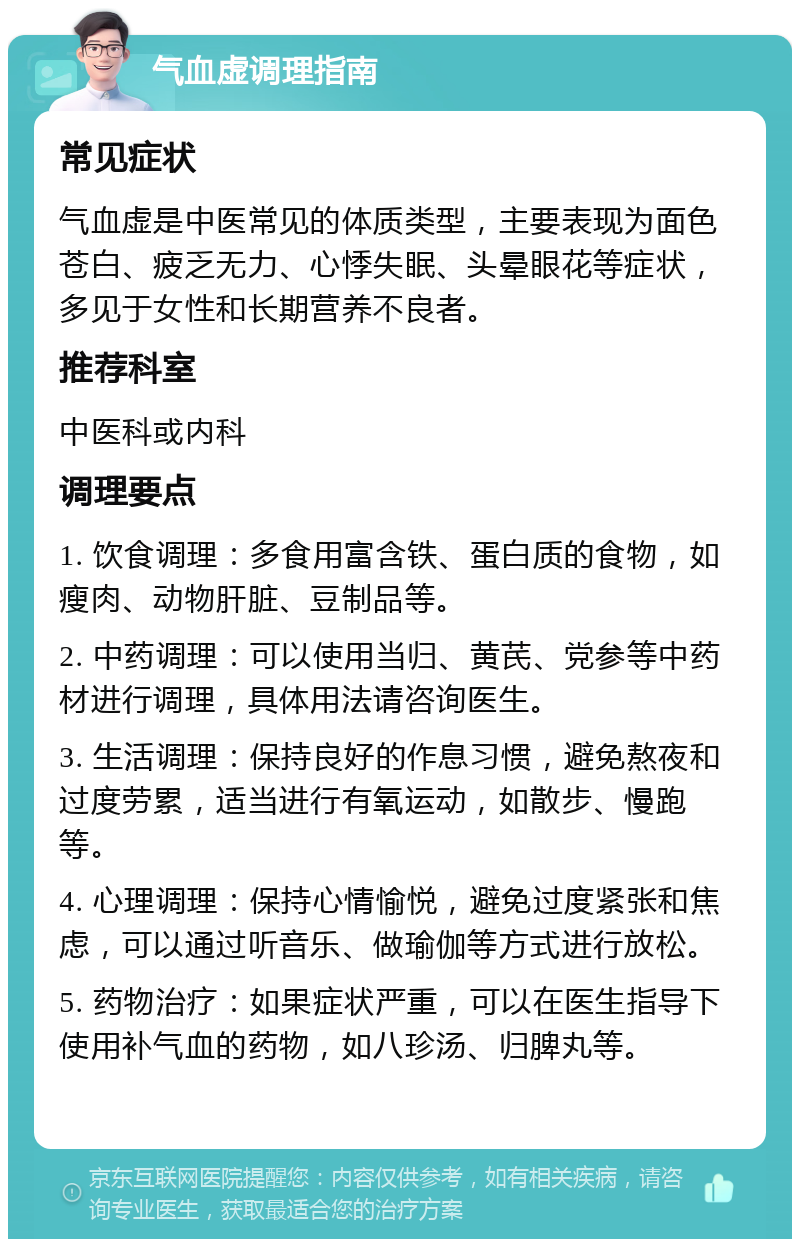 气血虚调理指南 常见症状 气血虚是中医常见的体质类型，主要表现为面色苍白、疲乏无力、心悸失眠、头晕眼花等症状，多见于女性和长期营养不良者。 推荐科室 中医科或内科 调理要点 1. 饮食调理：多食用富含铁、蛋白质的食物，如瘦肉、动物肝脏、豆制品等。 2. 中药调理：可以使用当归、黄芪、党参等中药材进行调理，具体用法请咨询医生。 3. 生活调理：保持良好的作息习惯，避免熬夜和过度劳累，适当进行有氧运动，如散步、慢跑等。 4. 心理调理：保持心情愉悦，避免过度紧张和焦虑，可以通过听音乐、做瑜伽等方式进行放松。 5. 药物治疗：如果症状严重，可以在医生指导下使用补气血的药物，如八珍汤、归脾丸等。