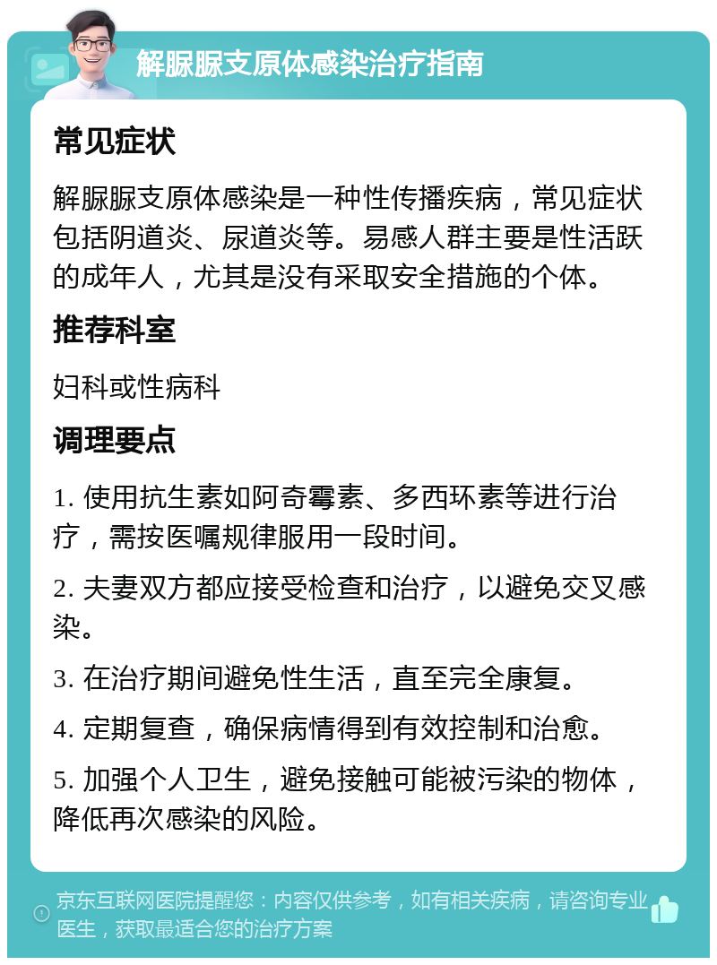 解脲脲支原体感染治疗指南 常见症状 解脲脲支原体感染是一种性传播疾病，常见症状包括阴道炎、尿道炎等。易感人群主要是性活跃的成年人，尤其是没有采取安全措施的个体。 推荐科室 妇科或性病科 调理要点 1. 使用抗生素如阿奇霉素、多西环素等进行治疗，需按医嘱规律服用一段时间。 2. 夫妻双方都应接受检查和治疗，以避免交叉感染。 3. 在治疗期间避免性生活，直至完全康复。 4. 定期复查，确保病情得到有效控制和治愈。 5. 加强个人卫生，避免接触可能被污染的物体，降低再次感染的风险。