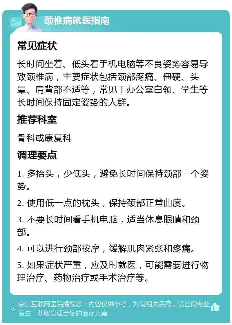 颈椎病就医指南 常见症状 长时间坐着、低头看手机电脑等不良姿势容易导致颈椎病，主要症状包括颈部疼痛、僵硬、头晕、肩背部不适等，常见于办公室白领、学生等长时间保持固定姿势的人群。 推荐科室 骨科或康复科 调理要点 1. 多抬头，少低头，避免长时间保持颈部一个姿势。 2. 使用低一点的枕头，保持颈部正常曲度。 3. 不要长时间看手机电脑，适当休息眼睛和颈部。 4. 可以进行颈部按摩，缓解肌肉紧张和疼痛。 5. 如果症状严重，应及时就医，可能需要进行物理治疗、药物治疗或手术治疗等。