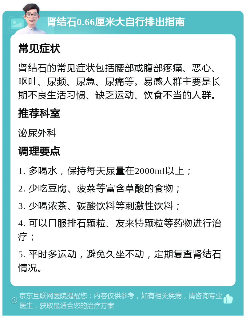 肾结石0.66厘米大自行排出指南 常见症状 肾结石的常见症状包括腰部或腹部疼痛、恶心、呕吐、尿频、尿急、尿痛等。易感人群主要是长期不良生活习惯、缺乏运动、饮食不当的人群。 推荐科室 泌尿外科 调理要点 1. 多喝水，保持每天尿量在2000ml以上； 2. 少吃豆腐、菠菜等富含草酸的食物； 3. 少喝浓茶、碳酸饮料等刺激性饮料； 4. 可以口服排石颗粒、友来特颗粒等药物进行治疗； 5. 平时多运动，避免久坐不动，定期复查肾结石情况。