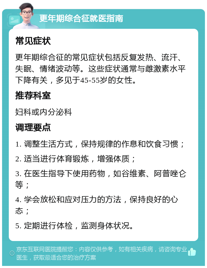 更年期综合征就医指南 常见症状 更年期综合征的常见症状包括反复发热、流汗、失眠、情绪波动等。这些症状通常与雌激素水平下降有关，多见于45-55岁的女性。 推荐科室 妇科或内分泌科 调理要点 1. 调整生活方式，保持规律的作息和饮食习惯； 2. 适当进行体育锻炼，增强体质； 3. 在医生指导下使用药物，如谷维素、阿普唑仑等； 4. 学会放松和应对压力的方法，保持良好的心态； 5. 定期进行体检，监测身体状况。