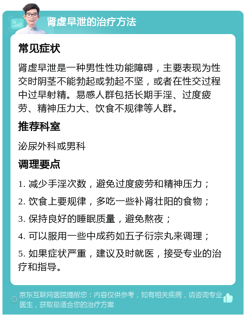 肾虚早泄的治疗方法 常见症状 肾虚早泄是一种男性性功能障碍，主要表现为性交时阴茎不能勃起或勃起不坚，或者在性交过程中过早射精。易感人群包括长期手淫、过度疲劳、精神压力大、饮食不规律等人群。 推荐科室 泌尿外科或男科 调理要点 1. 减少手淫次数，避免过度疲劳和精神压力； 2. 饮食上要规律，多吃一些补肾壮阳的食物； 3. 保持良好的睡眠质量，避免熬夜； 4. 可以服用一些中成药如五子衍宗丸来调理； 5. 如果症状严重，建议及时就医，接受专业的治疗和指导。