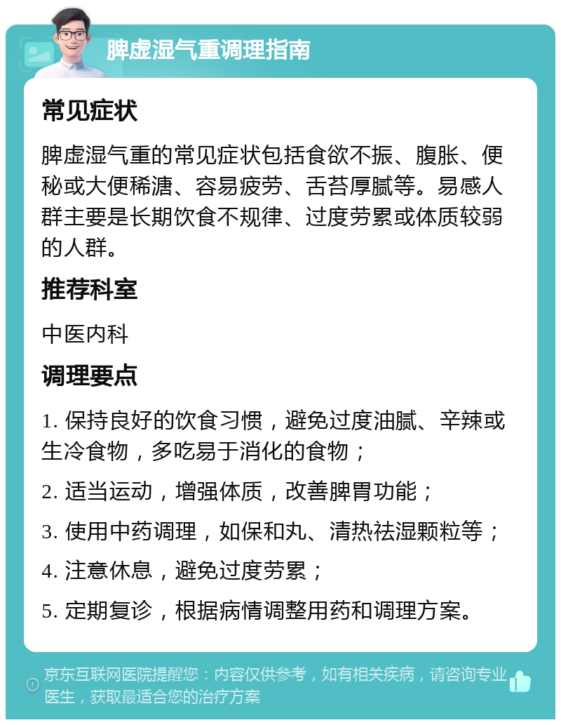 脾虚湿气重调理指南 常见症状 脾虚湿气重的常见症状包括食欲不振、腹胀、便秘或大便稀溏、容易疲劳、舌苔厚腻等。易感人群主要是长期饮食不规律、过度劳累或体质较弱的人群。 推荐科室 中医内科 调理要点 1. 保持良好的饮食习惯，避免过度油腻、辛辣或生冷食物，多吃易于消化的食物； 2. 适当运动，增强体质，改善脾胃功能； 3. 使用中药调理，如保和丸、清热祛湿颗粒等； 4. 注意休息，避免过度劳累； 5. 定期复诊，根据病情调整用药和调理方案。