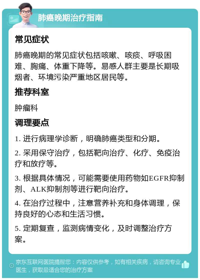 肺癌晚期治疗指南 常见症状 肺癌晚期的常见症状包括咳嗽、咳痰、呼吸困难、胸痛、体重下降等。易感人群主要是长期吸烟者、环境污染严重地区居民等。 推荐科室 肿瘤科 调理要点 1. 进行病理学诊断，明确肺癌类型和分期。 2. 采用保守治疗，包括靶向治疗、化疗、免疫治疗和放疗等。 3. 根据具体情况，可能需要使用药物如EGFR抑制剂、ALK抑制剂等进行靶向治疗。 4. 在治疗过程中，注意营养补充和身体调理，保持良好的心态和生活习惯。 5. 定期复查，监测病情变化，及时调整治疗方案。