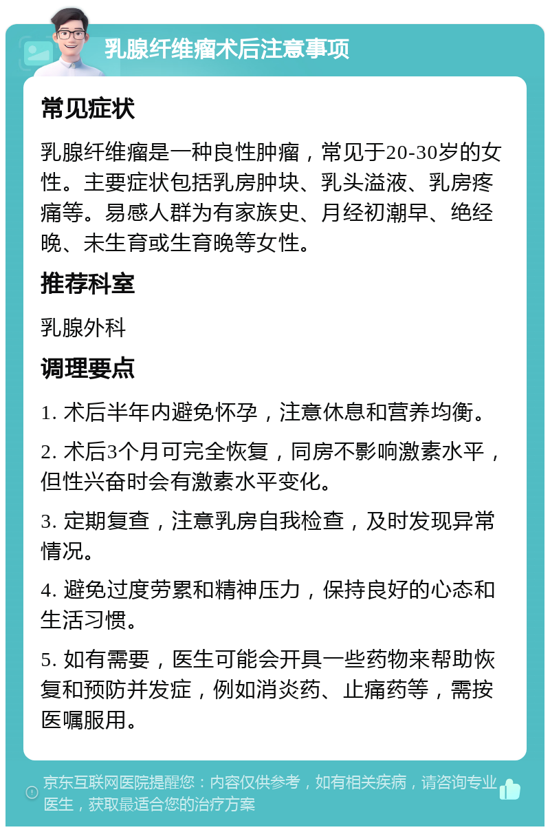 乳腺纤维瘤术后注意事项 常见症状 乳腺纤维瘤是一种良性肿瘤，常见于20-30岁的女性。主要症状包括乳房肿块、乳头溢液、乳房疼痛等。易感人群为有家族史、月经初潮早、绝经晚、未生育或生育晚等女性。 推荐科室 乳腺外科 调理要点 1. 术后半年内避免怀孕，注意休息和营养均衡。 2. 术后3个月可完全恢复，同房不影响激素水平，但性兴奋时会有激素水平变化。 3. 定期复查，注意乳房自我检查，及时发现异常情况。 4. 避免过度劳累和精神压力，保持良好的心态和生活习惯。 5. 如有需要，医生可能会开具一些药物来帮助恢复和预防并发症，例如消炎药、止痛药等，需按医嘱服用。