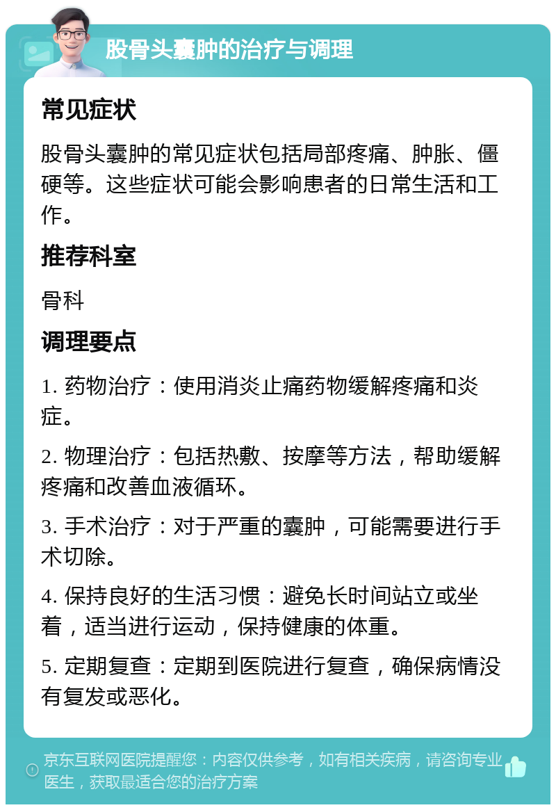 股骨头囊肿的治疗与调理 常见症状 股骨头囊肿的常见症状包括局部疼痛、肿胀、僵硬等。这些症状可能会影响患者的日常生活和工作。 推荐科室 骨科 调理要点 1. 药物治疗：使用消炎止痛药物缓解疼痛和炎症。 2. 物理治疗：包括热敷、按摩等方法，帮助缓解疼痛和改善血液循环。 3. 手术治疗：对于严重的囊肿，可能需要进行手术切除。 4. 保持良好的生活习惯：避免长时间站立或坐着，适当进行运动，保持健康的体重。 5. 定期复查：定期到医院进行复查，确保病情没有复发或恶化。