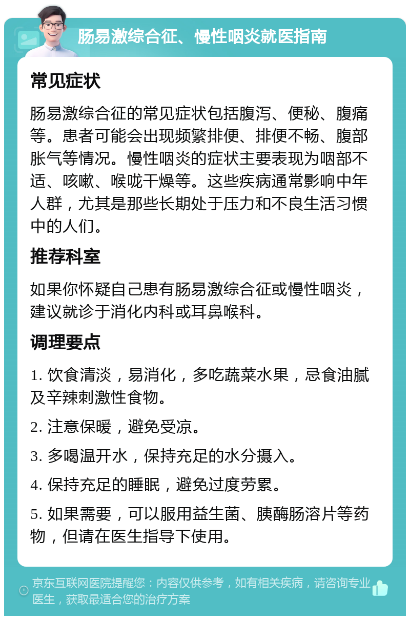 肠易激综合征、慢性咽炎就医指南 常见症状 肠易激综合征的常见症状包括腹泻、便秘、腹痛等。患者可能会出现频繁排便、排便不畅、腹部胀气等情况。慢性咽炎的症状主要表现为咽部不适、咳嗽、喉咙干燥等。这些疾病通常影响中年人群，尤其是那些长期处于压力和不良生活习惯中的人们。 推荐科室 如果你怀疑自己患有肠易激综合征或慢性咽炎，建议就诊于消化内科或耳鼻喉科。 调理要点 1. 饮食清淡，易消化，多吃蔬菜水果，忌食油腻及辛辣刺激性食物。 2. 注意保暖，避免受凉。 3. 多喝温开水，保持充足的水分摄入。 4. 保持充足的睡眠，避免过度劳累。 5. 如果需要，可以服用益生菌、胰酶肠溶片等药物，但请在医生指导下使用。