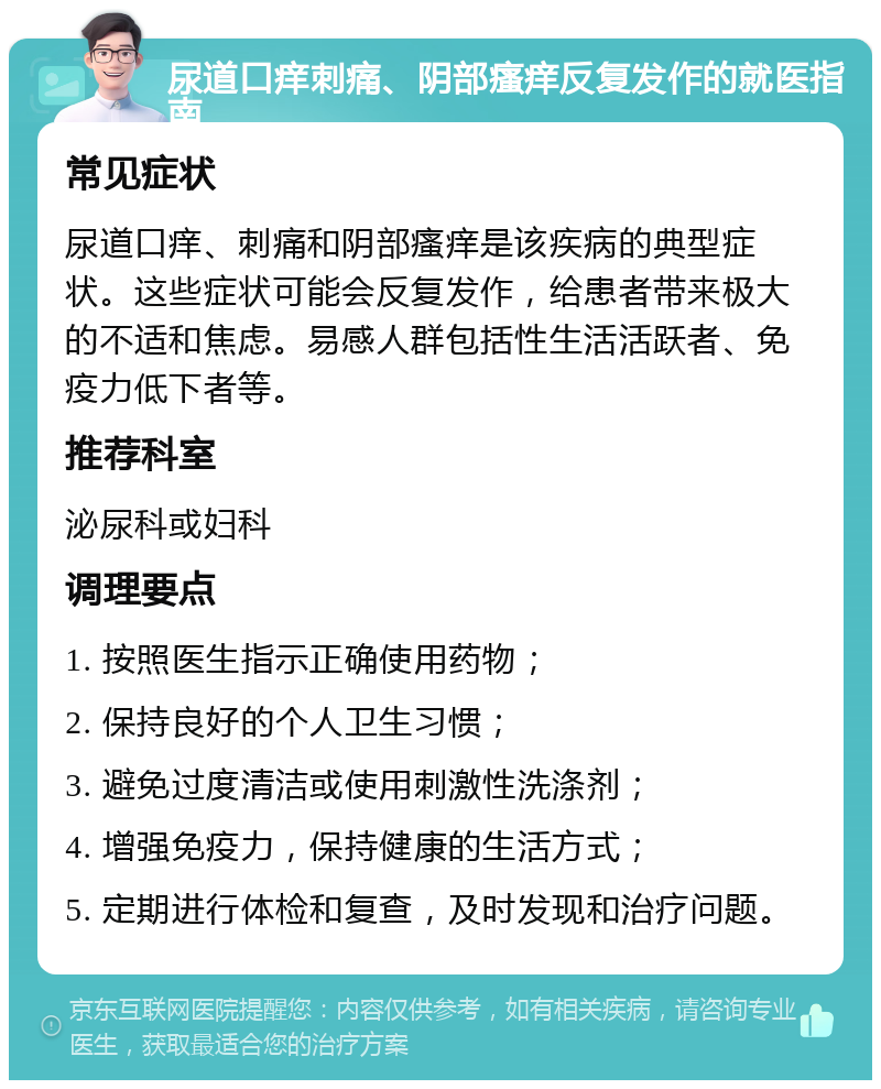 尿道口痒刺痛、阴部瘙痒反复发作的就医指南 常见症状 尿道口痒、刺痛和阴部瘙痒是该疾病的典型症状。这些症状可能会反复发作，给患者带来极大的不适和焦虑。易感人群包括性生活活跃者、免疫力低下者等。 推荐科室 泌尿科或妇科 调理要点 1. 按照医生指示正确使用药物； 2. 保持良好的个人卫生习惯； 3. 避免过度清洁或使用刺激性洗涤剂； 4. 增强免疫力，保持健康的生活方式； 5. 定期进行体检和复查，及时发现和治疗问题。