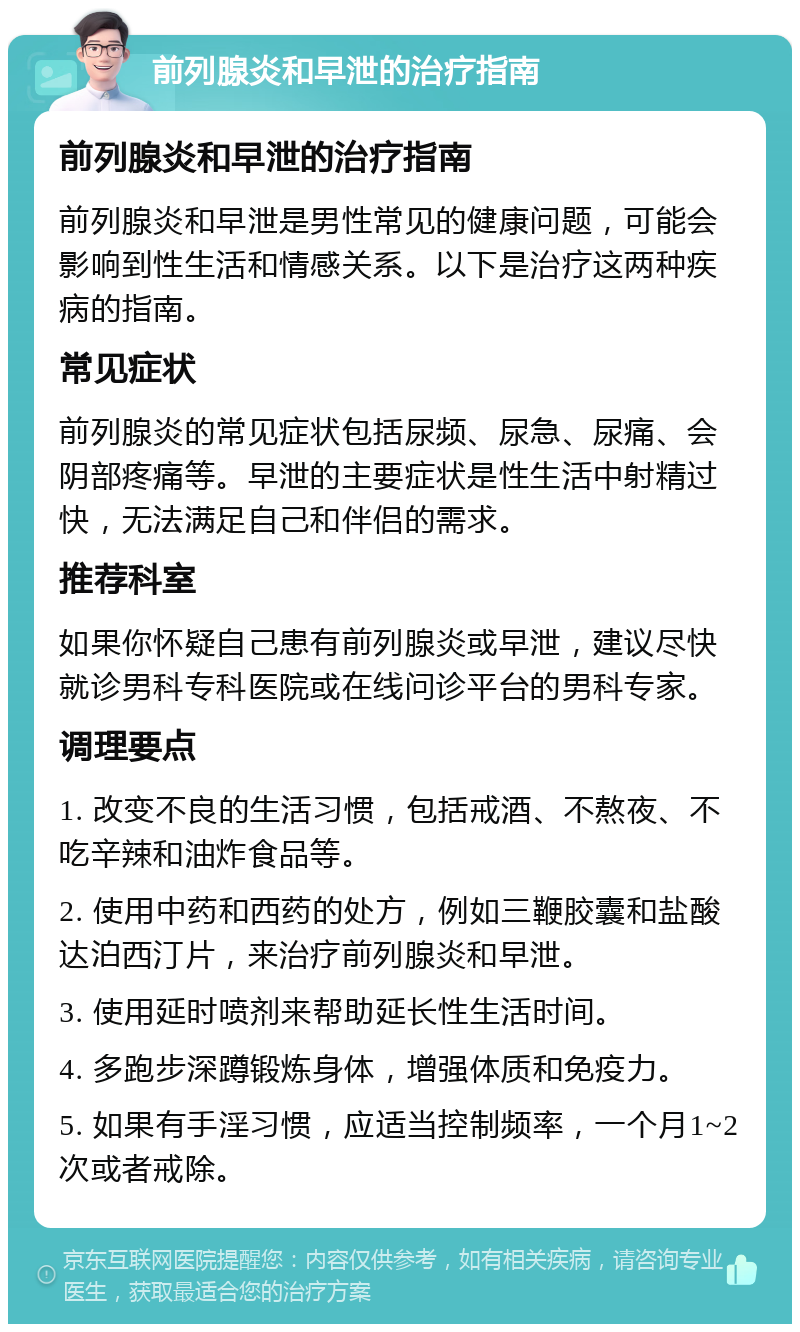 前列腺炎和早泄的治疗指南 前列腺炎和早泄的治疗指南 前列腺炎和早泄是男性常见的健康问题，可能会影响到性生活和情感关系。以下是治疗这两种疾病的指南。 常见症状 前列腺炎的常见症状包括尿频、尿急、尿痛、会阴部疼痛等。早泄的主要症状是性生活中射精过快，无法满足自己和伴侣的需求。 推荐科室 如果你怀疑自己患有前列腺炎或早泄，建议尽快就诊男科专科医院或在线问诊平台的男科专家。 调理要点 1. 改变不良的生活习惯，包括戒酒、不熬夜、不吃辛辣和油炸食品等。 2. 使用中药和西药的处方，例如三鞭胶囊和盐酸达泊西汀片，来治疗前列腺炎和早泄。 3. 使用延时喷剂来帮助延长性生活时间。 4. 多跑步深蹲锻炼身体，增强体质和免疫力。 5. 如果有手淫习惯，应适当控制频率，一个月1~2次或者戒除。