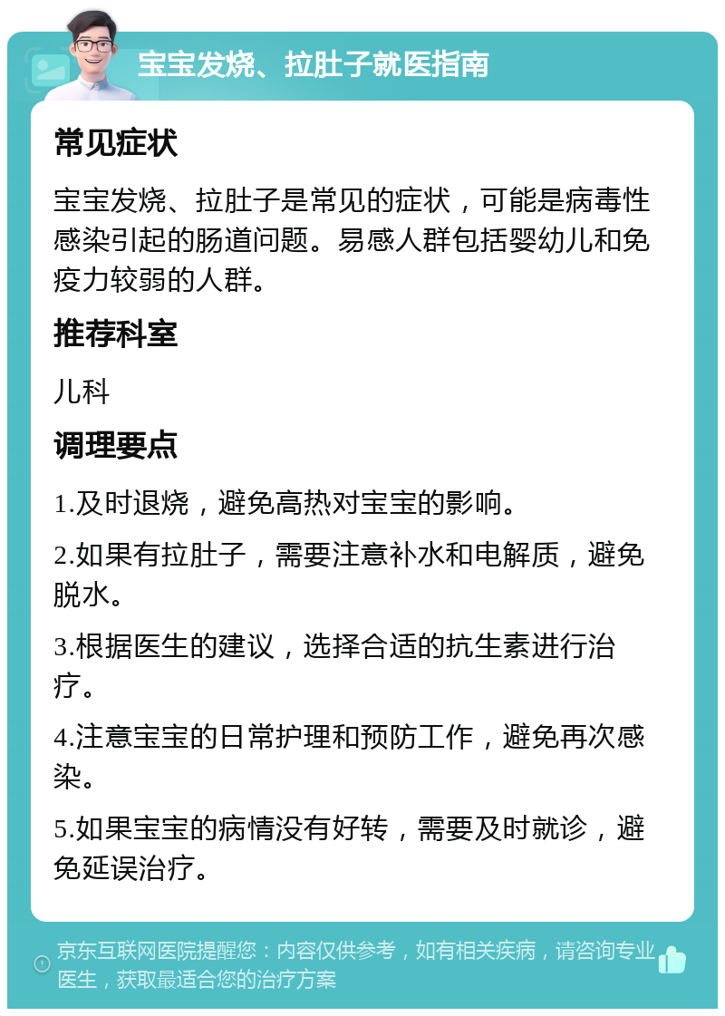 宝宝发烧、拉肚子就医指南 常见症状 宝宝发烧、拉肚子是常见的症状，可能是病毒性感染引起的肠道问题。易感人群包括婴幼儿和免疫力较弱的人群。 推荐科室 儿科 调理要点 1.及时退烧，避免高热对宝宝的影响。 2.如果有拉肚子，需要注意补水和电解质，避免脱水。 3.根据医生的建议，选择合适的抗生素进行治疗。 4.注意宝宝的日常护理和预防工作，避免再次感染。 5.如果宝宝的病情没有好转，需要及时就诊，避免延误治疗。