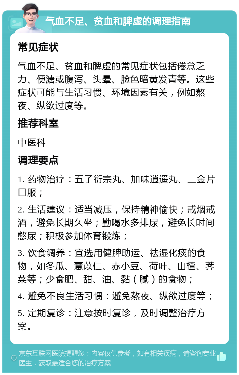 气血不足、贫血和脾虚的调理指南 常见症状 气血不足、贫血和脾虚的常见症状包括倦怠乏力、便溏或腹泻、头晕、脸色暗黄发青等。这些症状可能与生活习惯、环境因素有关，例如熬夜、纵欲过度等。 推荐科室 中医科 调理要点 1. 药物治疗：五子衍宗丸、加味逍遥丸、三金片口服； 2. 生活建议：适当减压，保持精神愉快；戒烟戒酒，避免长期久坐；勤喝水多排尿，避免长时间憋尿；积极参加体育锻炼； 3. 饮食调养：宜选用健脾助运、祛湿化痰的食物，如冬瓜、薏苡仁、赤小豆、荷叶、山楂、荠菜等；少食肥、甜、油、黏（腻）的食物； 4. 避免不良生活习惯：避免熬夜、纵欲过度等； 5. 定期复诊：注意按时复诊，及时调整治疗方案。