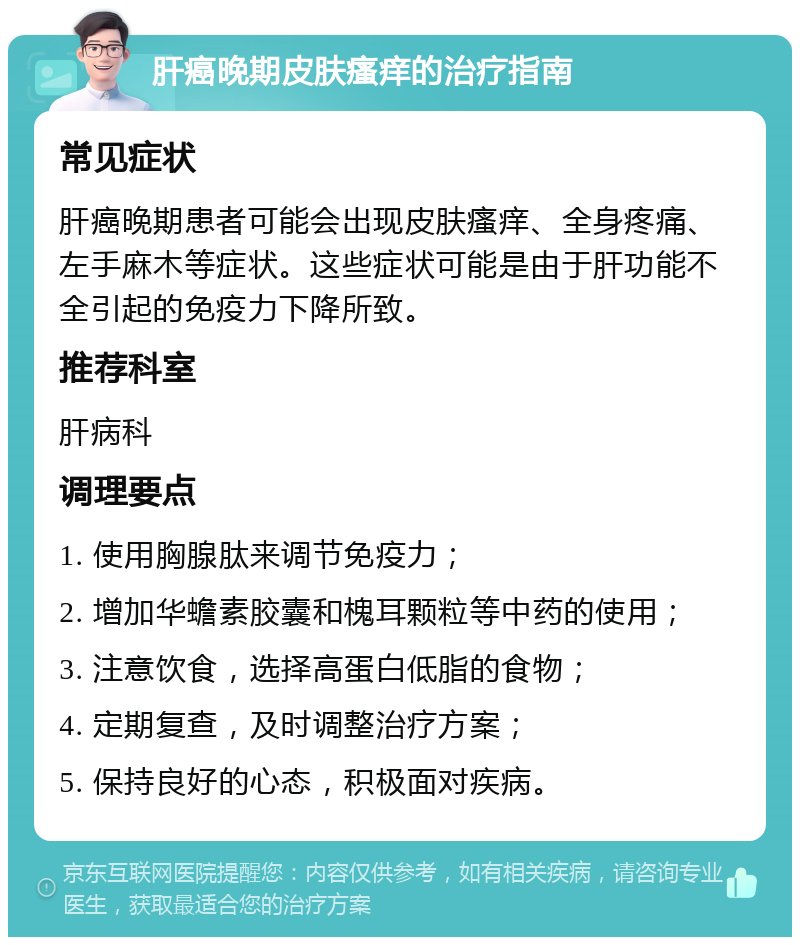 肝癌晚期皮肤瘙痒的治疗指南 常见症状 肝癌晚期患者可能会出现皮肤瘙痒、全身疼痛、左手麻木等症状。这些症状可能是由于肝功能不全引起的免疫力下降所致。 推荐科室 肝病科 调理要点 1. 使用胸腺肽来调节免疫力； 2. 增加华蟾素胶囊和槐耳颗粒等中药的使用； 3. 注意饮食，选择高蛋白低脂的食物； 4. 定期复查，及时调整治疗方案； 5. 保持良好的心态，积极面对疾病。