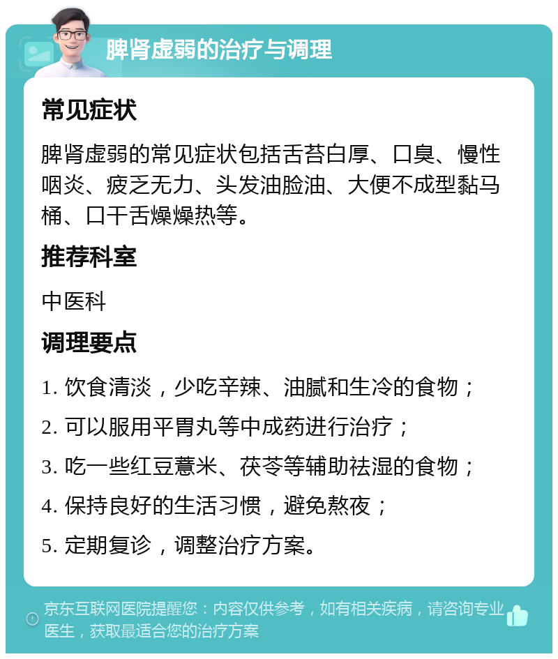 脾肾虚弱的治疗与调理 常见症状 脾肾虚弱的常见症状包括舌苔白厚、口臭、慢性咽炎、疲乏无力、头发油脸油、大便不成型黏马桶、口干舌燥燥热等。 推荐科室 中医科 调理要点 1. 饮食清淡，少吃辛辣、油腻和生冷的食物； 2. 可以服用平胃丸等中成药进行治疗； 3. 吃一些红豆薏米、茯苓等辅助祛湿的食物； 4. 保持良好的生活习惯，避免熬夜； 5. 定期复诊，调整治疗方案。