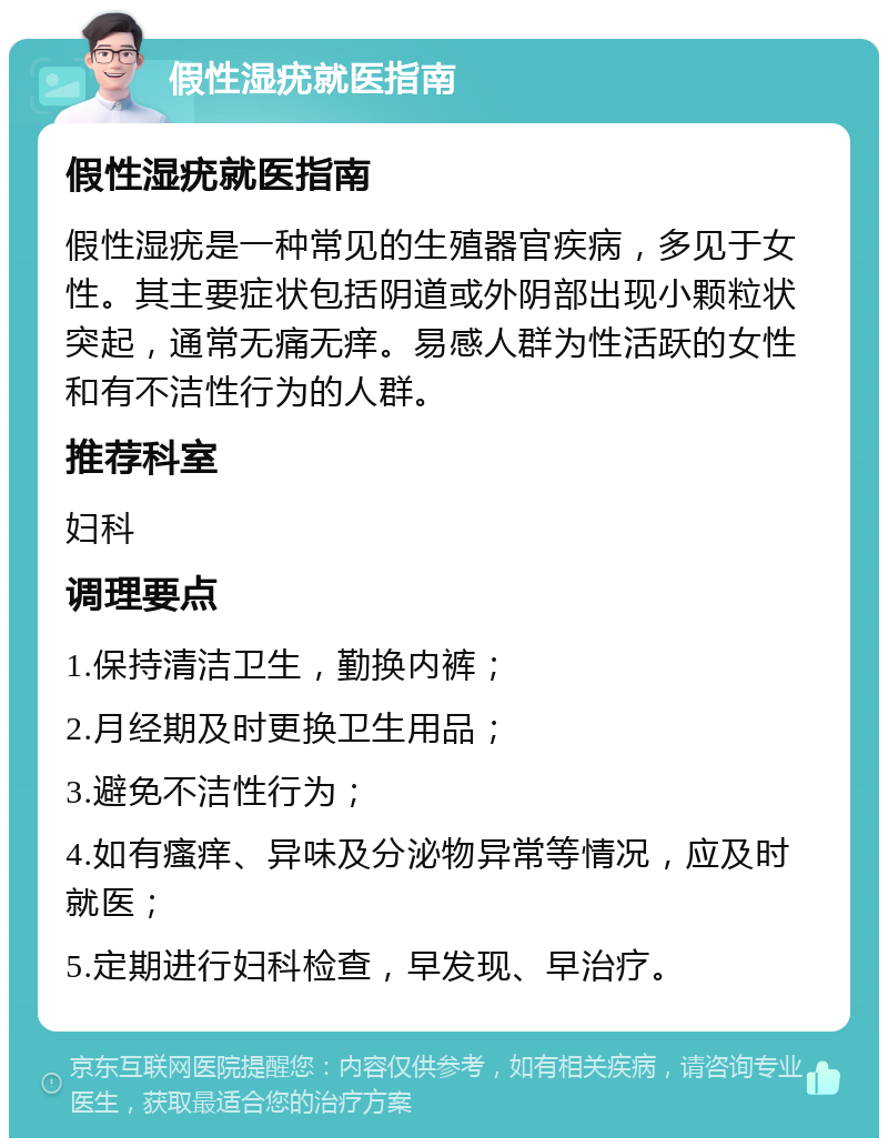 假性湿疣就医指南 假性湿疣就医指南 假性湿疣是一种常见的生殖器官疾病，多见于女性。其主要症状包括阴道或外阴部出现小颗粒状突起，通常无痛无痒。易感人群为性活跃的女性和有不洁性行为的人群。 推荐科室 妇科 调理要点 1.保持清洁卫生，勤换内裤； 2.月经期及时更换卫生用品； 3.避免不洁性行为； 4.如有瘙痒、异味及分泌物异常等情况，应及时就医； 5.定期进行妇科检查，早发现、早治疗。