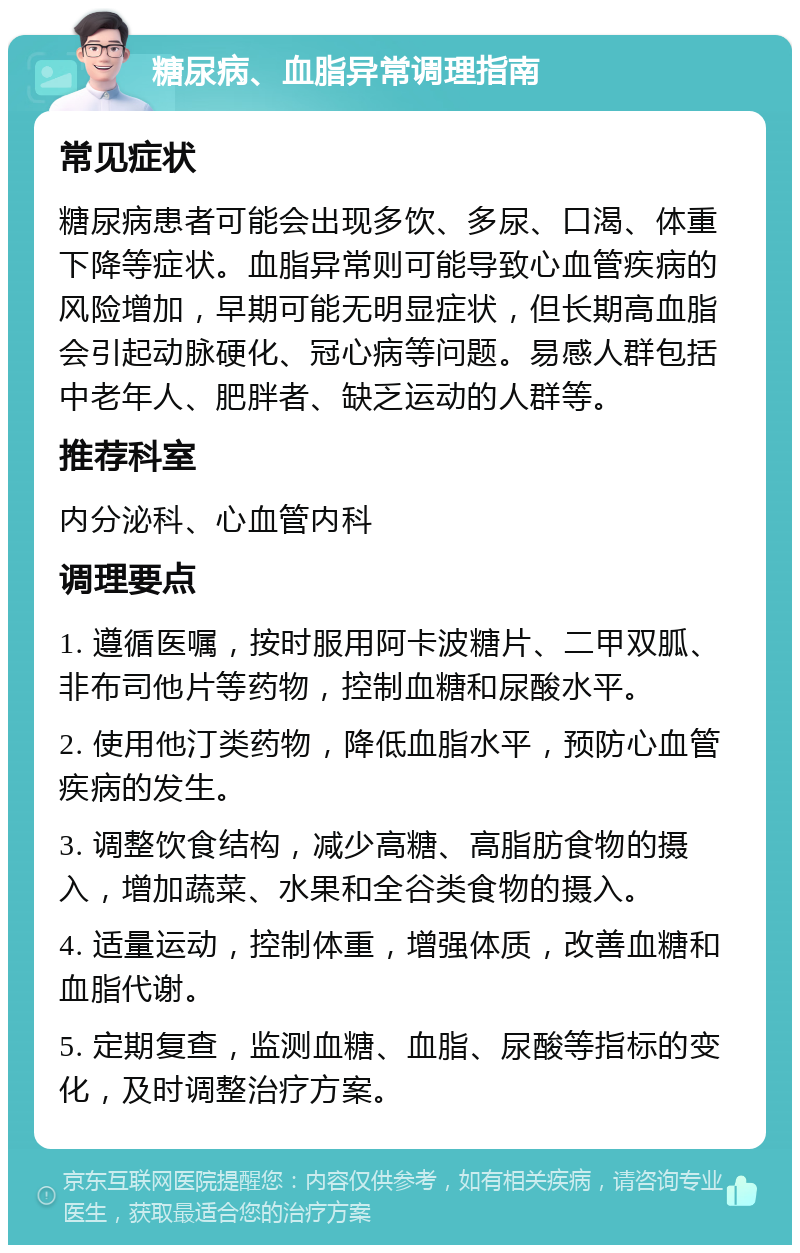 糖尿病、血脂异常调理指南 常见症状 糖尿病患者可能会出现多饮、多尿、口渴、体重下降等症状。血脂异常则可能导致心血管疾病的风险增加，早期可能无明显症状，但长期高血脂会引起动脉硬化、冠心病等问题。易感人群包括中老年人、肥胖者、缺乏运动的人群等。 推荐科室 内分泌科、心血管内科 调理要点 1. 遵循医嘱，按时服用阿卡波糖片、二甲双胍、非布司他片等药物，控制血糖和尿酸水平。 2. 使用他汀类药物，降低血脂水平，预防心血管疾病的发生。 3. 调整饮食结构，减少高糖、高脂肪食物的摄入，增加蔬菜、水果和全谷类食物的摄入。 4. 适量运动，控制体重，增强体质，改善血糖和血脂代谢。 5. 定期复查，监测血糖、血脂、尿酸等指标的变化，及时调整治疗方案。