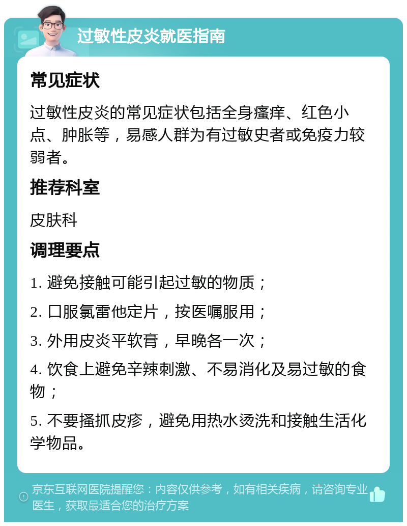 过敏性皮炎就医指南 常见症状 过敏性皮炎的常见症状包括全身瘙痒、红色小点、肿胀等，易感人群为有过敏史者或免疫力较弱者。 推荐科室 皮肤科 调理要点 1. 避免接触可能引起过敏的物质； 2. 口服氯雷他定片，按医嘱服用； 3. 外用皮炎平软膏，早晚各一次； 4. 饮食上避免辛辣刺激、不易消化及易过敏的食物； 5. 不要搔抓皮疹，避免用热水烫洗和接触生活化学物品。