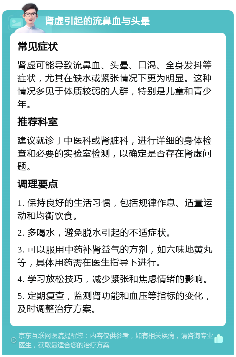 肾虚引起的流鼻血与头晕 常见症状 肾虚可能导致流鼻血、头晕、口渴、全身发抖等症状，尤其在缺水或紧张情况下更为明显。这种情况多见于体质较弱的人群，特别是儿童和青少年。 推荐科室 建议就诊于中医科或肾脏科，进行详细的身体检查和必要的实验室检测，以确定是否存在肾虚问题。 调理要点 1. 保持良好的生活习惯，包括规律作息、适量运动和均衡饮食。 2. 多喝水，避免脱水引起的不适症状。 3. 可以服用中药补肾益气的方剂，如六味地黄丸等，具体用药需在医生指导下进行。 4. 学习放松技巧，减少紧张和焦虑情绪的影响。 5. 定期复查，监测肾功能和血压等指标的变化，及时调整治疗方案。