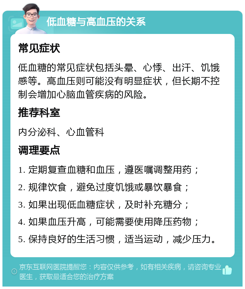 低血糖与高血压的关系 常见症状 低血糖的常见症状包括头晕、心悸、出汗、饥饿感等。高血压则可能没有明显症状，但长期不控制会增加心脑血管疾病的风险。 推荐科室 内分泌科、心血管科 调理要点 1. 定期复查血糖和血压，遵医嘱调整用药； 2. 规律饮食，避免过度饥饿或暴饮暴食； 3. 如果出现低血糖症状，及时补充糖分； 4. 如果血压升高，可能需要使用降压药物； 5. 保持良好的生活习惯，适当运动，减少压力。