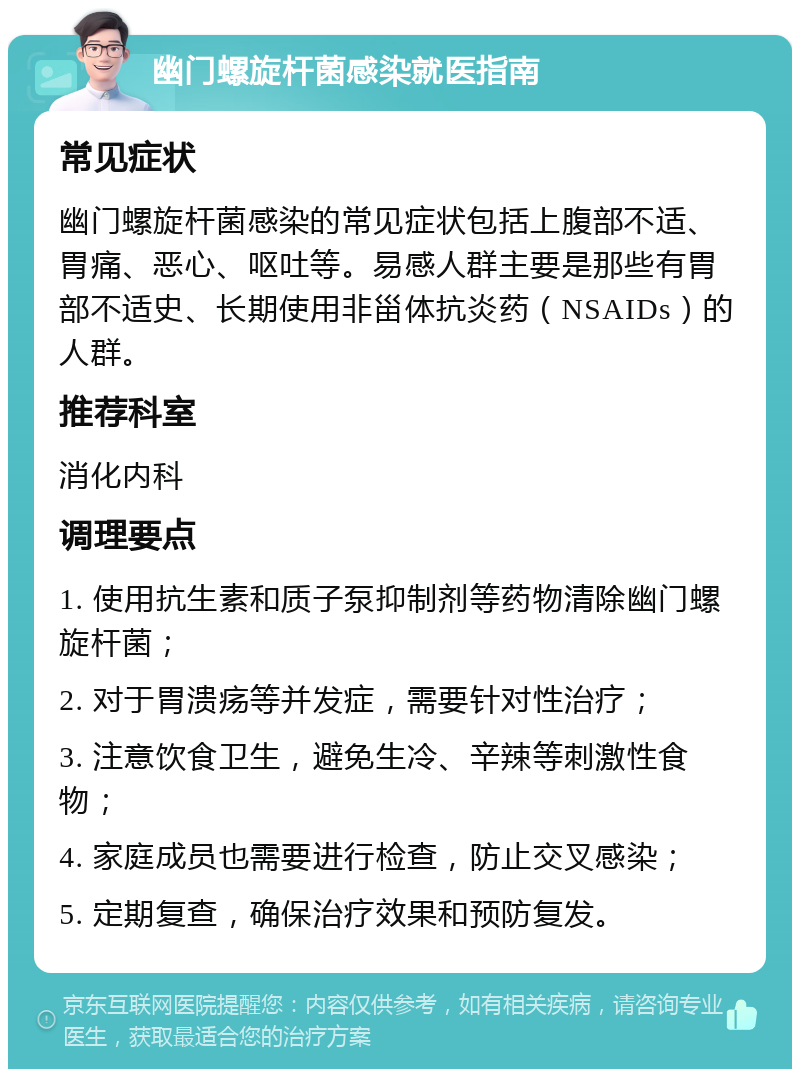 幽门螺旋杆菌感染就医指南 常见症状 幽门螺旋杆菌感染的常见症状包括上腹部不适、胃痛、恶心、呕吐等。易感人群主要是那些有胃部不适史、长期使用非甾体抗炎药（NSAIDs）的人群。 推荐科室 消化内科 调理要点 1. 使用抗生素和质子泵抑制剂等药物清除幽门螺旋杆菌； 2. 对于胃溃疡等并发症，需要针对性治疗； 3. 注意饮食卫生，避免生冷、辛辣等刺激性食物； 4. 家庭成员也需要进行检查，防止交叉感染； 5. 定期复查，确保治疗效果和预防复发。