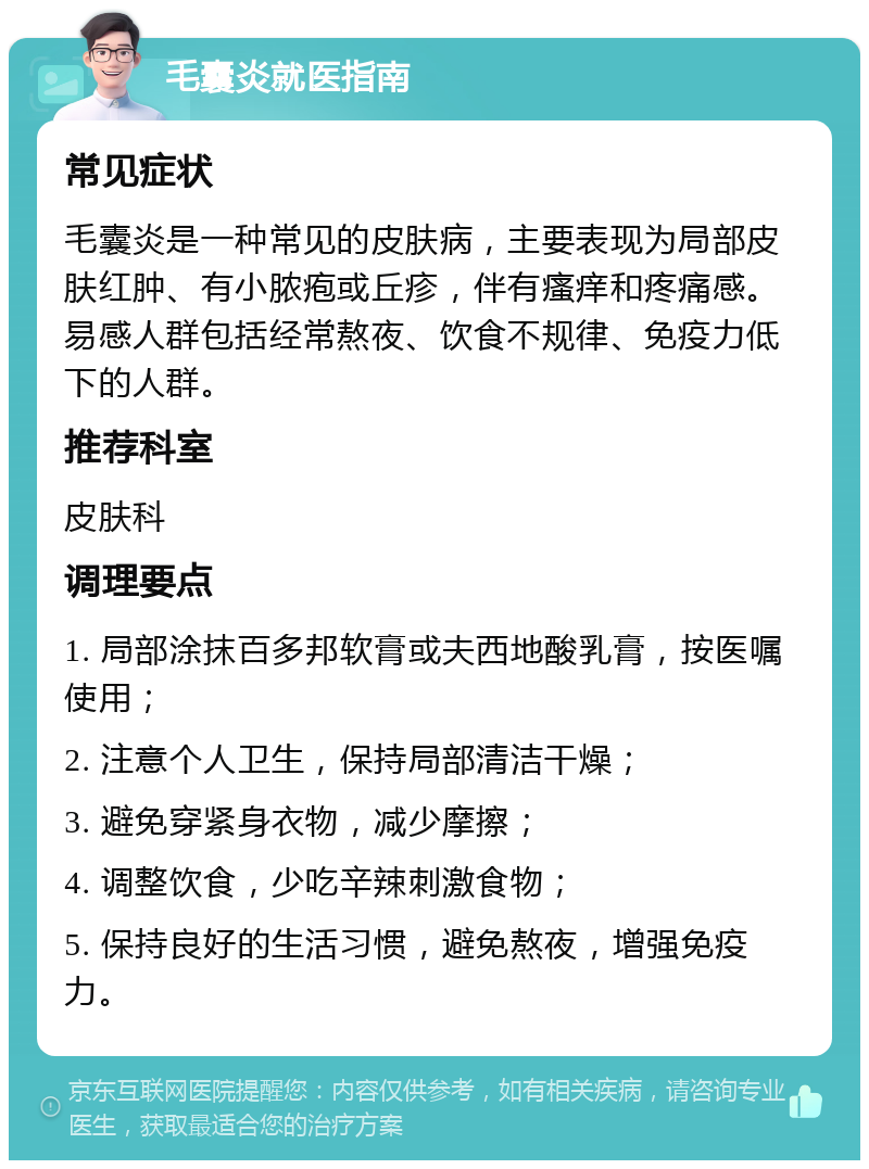 毛囊炎就医指南 常见症状 毛囊炎是一种常见的皮肤病，主要表现为局部皮肤红肿、有小脓疱或丘疹，伴有瘙痒和疼痛感。易感人群包括经常熬夜、饮食不规律、免疫力低下的人群。 推荐科室 皮肤科 调理要点 1. 局部涂抹百多邦软膏或夫西地酸乳膏，按医嘱使用； 2. 注意个人卫生，保持局部清洁干燥； 3. 避免穿紧身衣物，减少摩擦； 4. 调整饮食，少吃辛辣刺激食物； 5. 保持良好的生活习惯，避免熬夜，增强免疫力。