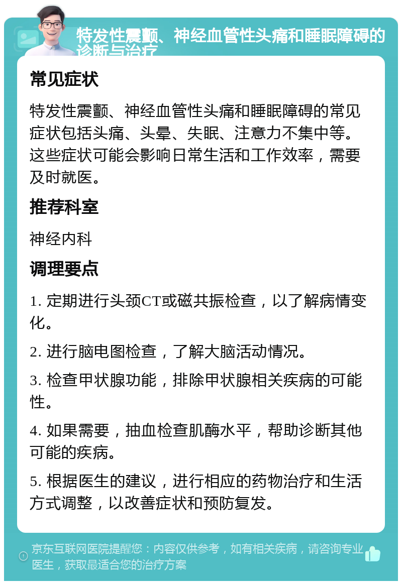 特发性震颤、神经血管性头痛和睡眠障碍的诊断与治疗 常见症状 特发性震颤、神经血管性头痛和睡眠障碍的常见症状包括头痛、头晕、失眠、注意力不集中等。这些症状可能会影响日常生活和工作效率，需要及时就医。 推荐科室 神经内科 调理要点 1. 定期进行头颈CT或磁共振检查，以了解病情变化。 2. 进行脑电图检查，了解大脑活动情况。 3. 检查甲状腺功能，排除甲状腺相关疾病的可能性。 4. 如果需要，抽血检查肌酶水平，帮助诊断其他可能的疾病。 5. 根据医生的建议，进行相应的药物治疗和生活方式调整，以改善症状和预防复发。