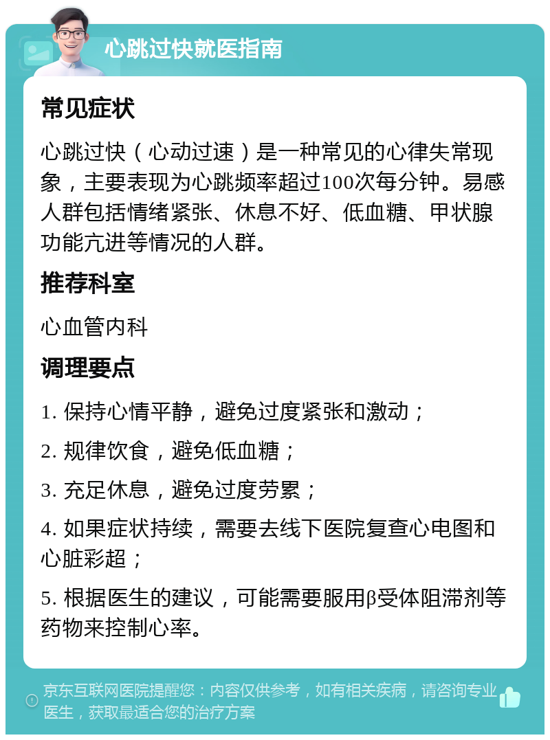 心跳过快就医指南 常见症状 心跳过快（心动过速）是一种常见的心律失常现象，主要表现为心跳频率超过100次每分钟。易感人群包括情绪紧张、休息不好、低血糖、甲状腺功能亢进等情况的人群。 推荐科室 心血管内科 调理要点 1. 保持心情平静，避免过度紧张和激动； 2. 规律饮食，避免低血糖； 3. 充足休息，避免过度劳累； 4. 如果症状持续，需要去线下医院复查心电图和心脏彩超； 5. 根据医生的建议，可能需要服用β受体阻滞剂等药物来控制心率。