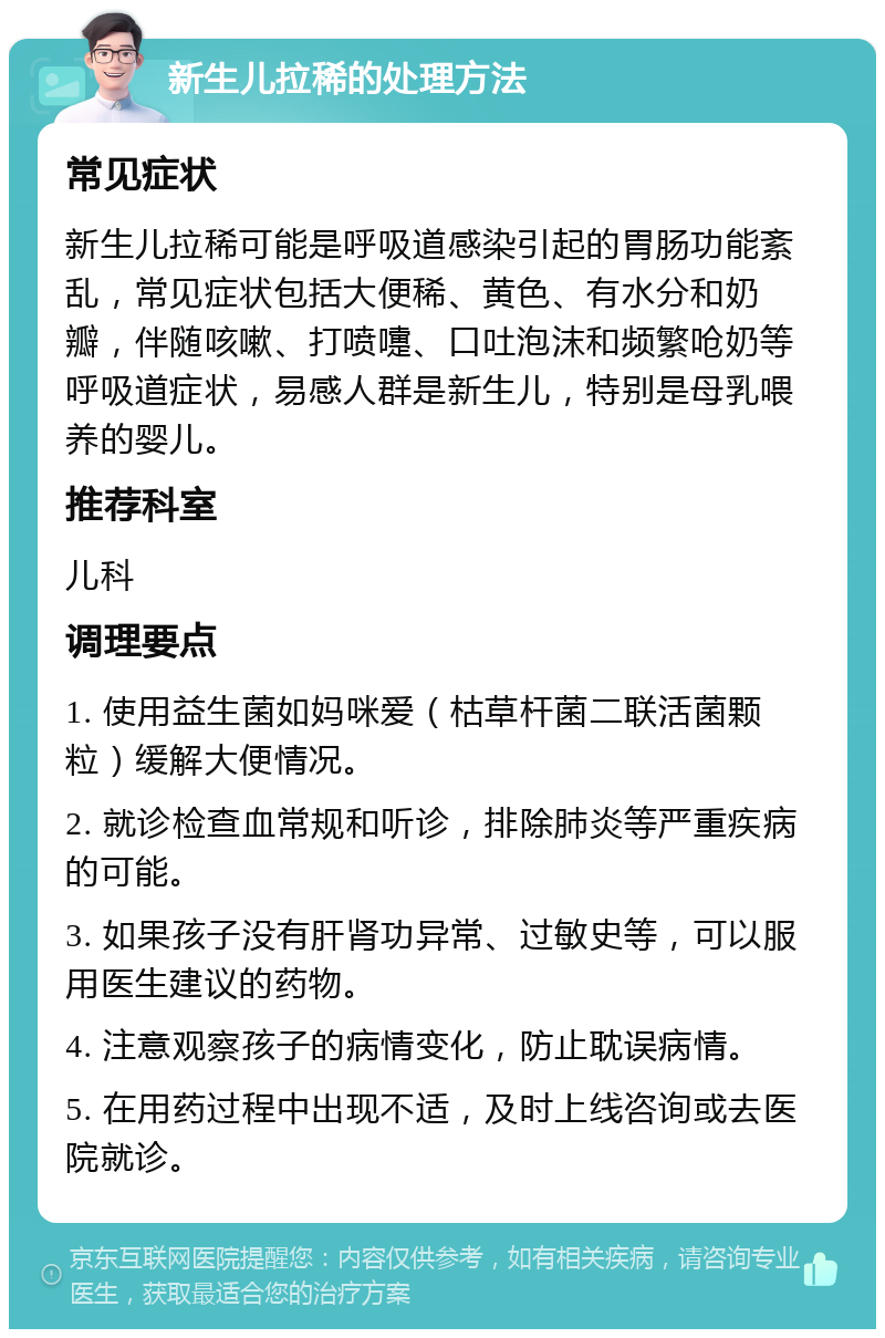 新生儿拉稀的处理方法 常见症状 新生儿拉稀可能是呼吸道感染引起的胃肠功能紊乱，常见症状包括大便稀、黄色、有水分和奶瓣，伴随咳嗽、打喷嚏、口吐泡沫和频繁呛奶等呼吸道症状，易感人群是新生儿，特别是母乳喂养的婴儿。 推荐科室 儿科 调理要点 1. 使用益生菌如妈咪爱（枯草杆菌二联活菌颗粒）缓解大便情况。 2. 就诊检查血常规和听诊，排除肺炎等严重疾病的可能。 3. 如果孩子没有肝肾功异常、过敏史等，可以服用医生建议的药物。 4. 注意观察孩子的病情变化，防止耽误病情。 5. 在用药过程中出现不适，及时上线咨询或去医院就诊。