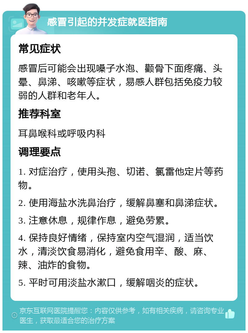 感冒引起的并发症就医指南 常见症状 感冒后可能会出现嗓子水泡、颧骨下面疼痛、头晕、鼻涕、咳嗽等症状，易感人群包括免疫力较弱的人群和老年人。 推荐科室 耳鼻喉科或呼吸内科 调理要点 1. 对症治疗，使用头孢、切诺、氯雷他定片等药物。 2. 使用海盐水洗鼻治疗，缓解鼻塞和鼻涕症状。 3. 注意休息，规律作息，避免劳累。 4. 保持良好情绪，保持室内空气湿润，适当饮水，清淡饮食易消化，避免食用辛、酸、麻、辣、油炸的食物。 5. 平时可用淡盐水漱口，缓解咽炎的症状。