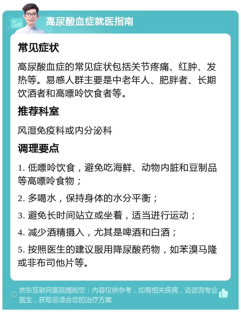 高尿酸血症就医指南 常见症状 高尿酸血症的常见症状包括关节疼痛、红肿、发热等。易感人群主要是中老年人、肥胖者、长期饮酒者和高嘌呤饮食者等。 推荐科室 风湿免疫科或内分泌科 调理要点 1. 低嘌呤饮食，避免吃海鲜、动物内脏和豆制品等高嘌呤食物； 2. 多喝水，保持身体的水分平衡； 3. 避免长时间站立或坐着，适当进行运动； 4. 减少酒精摄入，尤其是啤酒和白酒； 5. 按照医生的建议服用降尿酸药物，如苯溴马隆或非布司他片等。