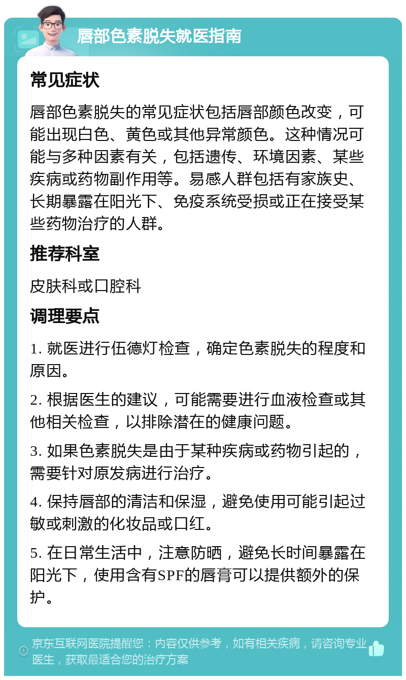 唇部色素脱失就医指南 常见症状 唇部色素脱失的常见症状包括唇部颜色改变，可能出现白色、黄色或其他异常颜色。这种情况可能与多种因素有关，包括遗传、环境因素、某些疾病或药物副作用等。易感人群包括有家族史、长期暴露在阳光下、免疫系统受损或正在接受某些药物治疗的人群。 推荐科室 皮肤科或口腔科 调理要点 1. 就医进行伍德灯检查，确定色素脱失的程度和原因。 2. 根据医生的建议，可能需要进行血液检查或其他相关检查，以排除潜在的健康问题。 3. 如果色素脱失是由于某种疾病或药物引起的，需要针对原发病进行治疗。 4. 保持唇部的清洁和保湿，避免使用可能引起过敏或刺激的化妆品或口红。 5. 在日常生活中，注意防晒，避免长时间暴露在阳光下，使用含有SPF的唇膏可以提供额外的保护。