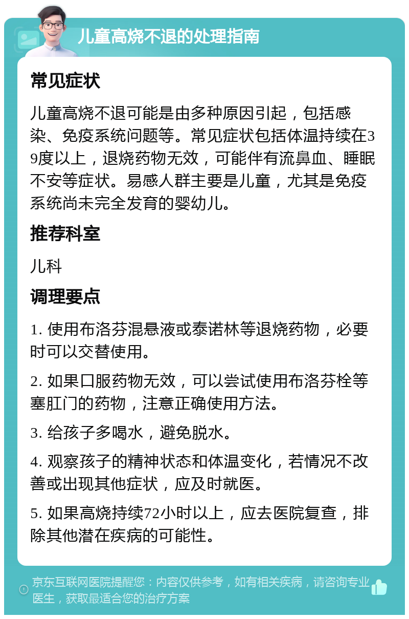 儿童高烧不退的处理指南 常见症状 儿童高烧不退可能是由多种原因引起，包括感染、免疫系统问题等。常见症状包括体温持续在39度以上，退烧药物无效，可能伴有流鼻血、睡眠不安等症状。易感人群主要是儿童，尤其是免疫系统尚未完全发育的婴幼儿。 推荐科室 儿科 调理要点 1. 使用布洛芬混悬液或泰诺林等退烧药物，必要时可以交替使用。 2. 如果口服药物无效，可以尝试使用布洛芬栓等塞肛门的药物，注意正确使用方法。 3. 给孩子多喝水，避免脱水。 4. 观察孩子的精神状态和体温变化，若情况不改善或出现其他症状，应及时就医。 5. 如果高烧持续72小时以上，应去医院复查，排除其他潜在疾病的可能性。