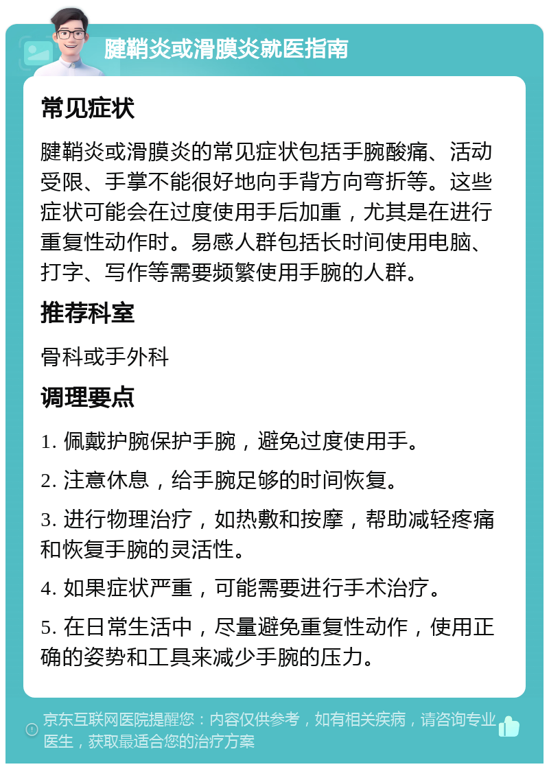 腱鞘炎或滑膜炎就医指南 常见症状 腱鞘炎或滑膜炎的常见症状包括手腕酸痛、活动受限、手掌不能很好地向手背方向弯折等。这些症状可能会在过度使用手后加重，尤其是在进行重复性动作时。易感人群包括长时间使用电脑、打字、写作等需要频繁使用手腕的人群。 推荐科室 骨科或手外科 调理要点 1. 佩戴护腕保护手腕，避免过度使用手。 2. 注意休息，给手腕足够的时间恢复。 3. 进行物理治疗，如热敷和按摩，帮助减轻疼痛和恢复手腕的灵活性。 4. 如果症状严重，可能需要进行手术治疗。 5. 在日常生活中，尽量避免重复性动作，使用正确的姿势和工具来减少手腕的压力。