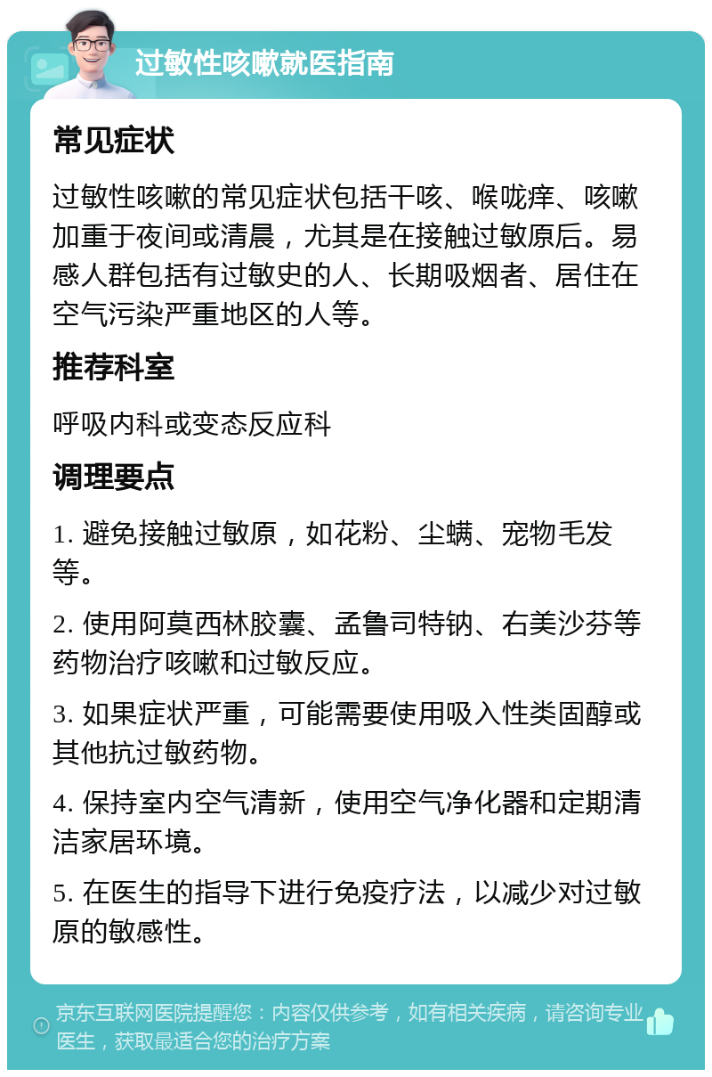 过敏性咳嗽就医指南 常见症状 过敏性咳嗽的常见症状包括干咳、喉咙痒、咳嗽加重于夜间或清晨，尤其是在接触过敏原后。易感人群包括有过敏史的人、长期吸烟者、居住在空气污染严重地区的人等。 推荐科室 呼吸内科或变态反应科 调理要点 1. 避免接触过敏原，如花粉、尘螨、宠物毛发等。 2. 使用阿莫西林胶囊、孟鲁司特钠、右美沙芬等药物治疗咳嗽和过敏反应。 3. 如果症状严重，可能需要使用吸入性类固醇或其他抗过敏药物。 4. 保持室内空气清新，使用空气净化器和定期清洁家居环境。 5. 在医生的指导下进行免疫疗法，以减少对过敏原的敏感性。