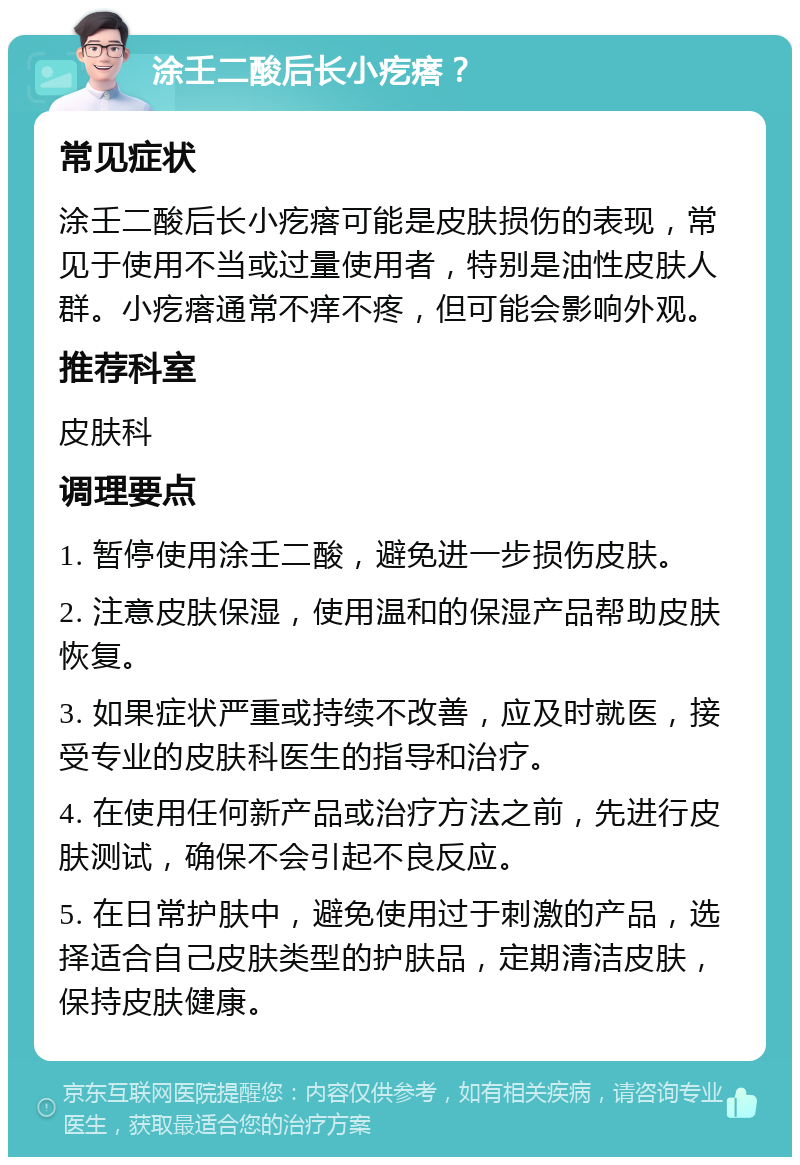 涂壬二酸后长小疙瘩？ 常见症状 涂壬二酸后长小疙瘩可能是皮肤损伤的表现，常见于使用不当或过量使用者，特别是油性皮肤人群。小疙瘩通常不痒不疼，但可能会影响外观。 推荐科室 皮肤科 调理要点 1. 暂停使用涂壬二酸，避免进一步损伤皮肤。 2. 注意皮肤保湿，使用温和的保湿产品帮助皮肤恢复。 3. 如果症状严重或持续不改善，应及时就医，接受专业的皮肤科医生的指导和治疗。 4. 在使用任何新产品或治疗方法之前，先进行皮肤测试，确保不会引起不良反应。 5. 在日常护肤中，避免使用过于刺激的产品，选择适合自己皮肤类型的护肤品，定期清洁皮肤，保持皮肤健康。