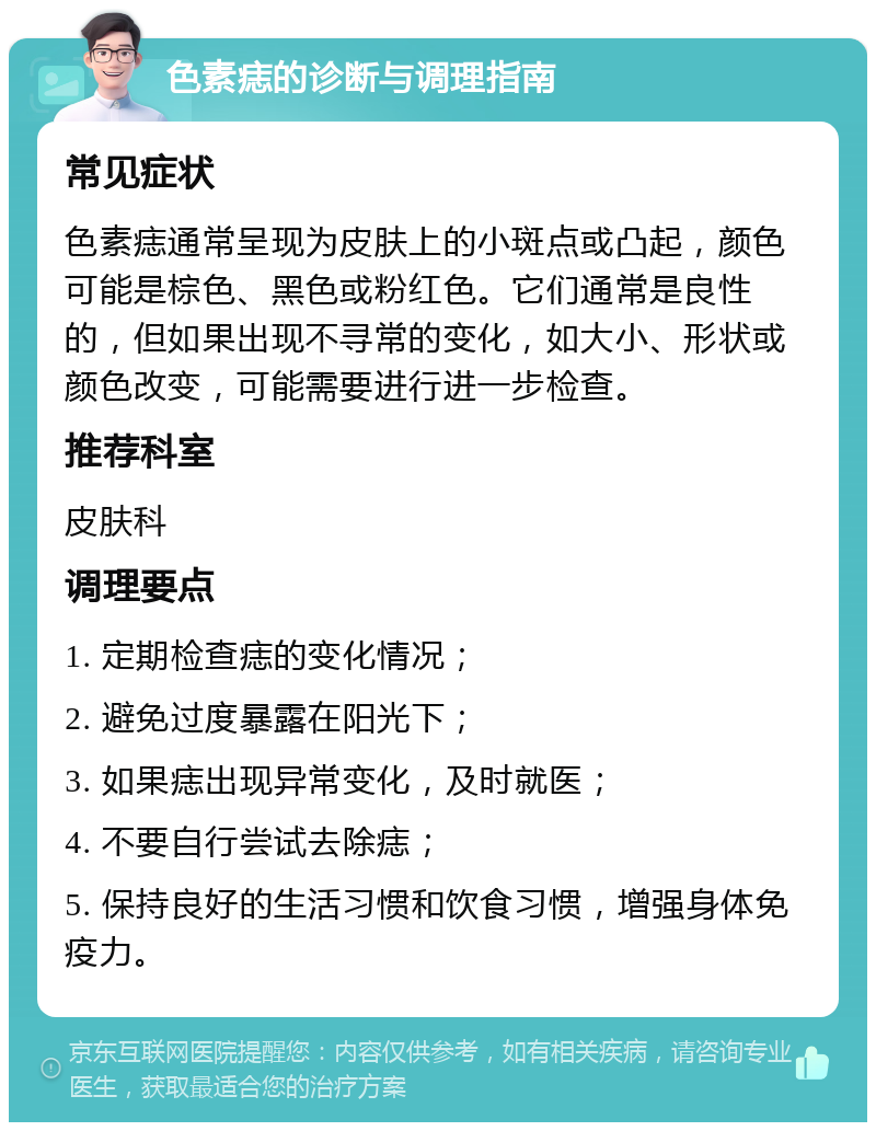 色素痣的诊断与调理指南 常见症状 色素痣通常呈现为皮肤上的小斑点或凸起，颜色可能是棕色、黑色或粉红色。它们通常是良性的，但如果出现不寻常的变化，如大小、形状或颜色改变，可能需要进行进一步检查。 推荐科室 皮肤科 调理要点 1. 定期检查痣的变化情况； 2. 避免过度暴露在阳光下； 3. 如果痣出现异常变化，及时就医； 4. 不要自行尝试去除痣； 5. 保持良好的生活习惯和饮食习惯，增强身体免疫力。