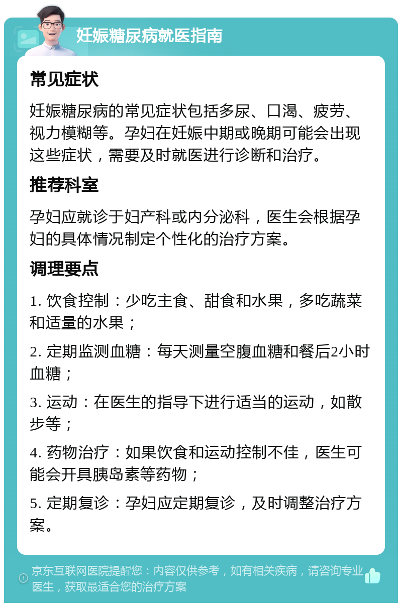 妊娠糖尿病就医指南 常见症状 妊娠糖尿病的常见症状包括多尿、口渴、疲劳、视力模糊等。孕妇在妊娠中期或晚期可能会出现这些症状，需要及时就医进行诊断和治疗。 推荐科室 孕妇应就诊于妇产科或内分泌科，医生会根据孕妇的具体情况制定个性化的治疗方案。 调理要点 1. 饮食控制：少吃主食、甜食和水果，多吃蔬菜和适量的水果； 2. 定期监测血糖：每天测量空腹血糖和餐后2小时血糖； 3. 运动：在医生的指导下进行适当的运动，如散步等； 4. 药物治疗：如果饮食和运动控制不佳，医生可能会开具胰岛素等药物； 5. 定期复诊：孕妇应定期复诊，及时调整治疗方案。