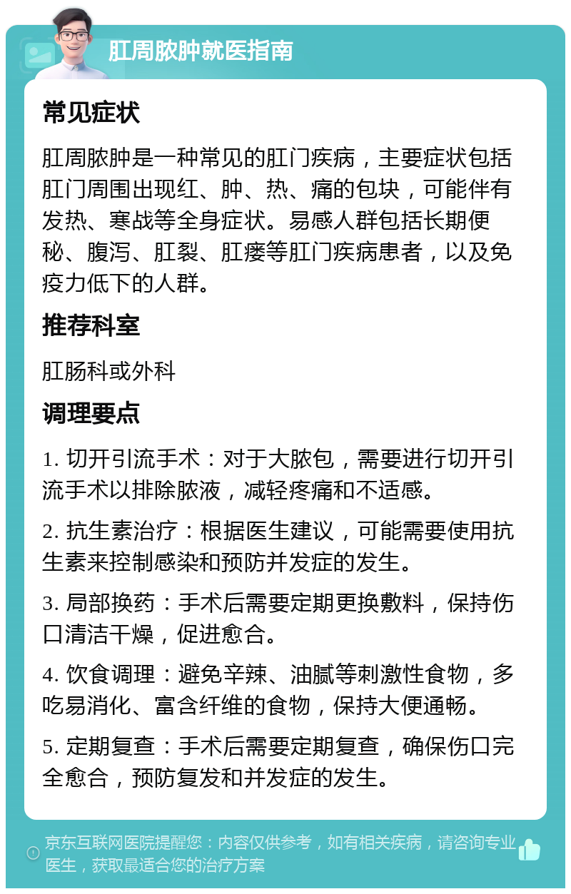 肛周脓肿就医指南 常见症状 肛周脓肿是一种常见的肛门疾病，主要症状包括肛门周围出现红、肿、热、痛的包块，可能伴有发热、寒战等全身症状。易感人群包括长期便秘、腹泻、肛裂、肛瘘等肛门疾病患者，以及免疫力低下的人群。 推荐科室 肛肠科或外科 调理要点 1. 切开引流手术：对于大脓包，需要进行切开引流手术以排除脓液，减轻疼痛和不适感。 2. 抗生素治疗：根据医生建议，可能需要使用抗生素来控制感染和预防并发症的发生。 3. 局部换药：手术后需要定期更换敷料，保持伤口清洁干燥，促进愈合。 4. 饮食调理：避免辛辣、油腻等刺激性食物，多吃易消化、富含纤维的食物，保持大便通畅。 5. 定期复查：手术后需要定期复查，确保伤口完全愈合，预防复发和并发症的发生。