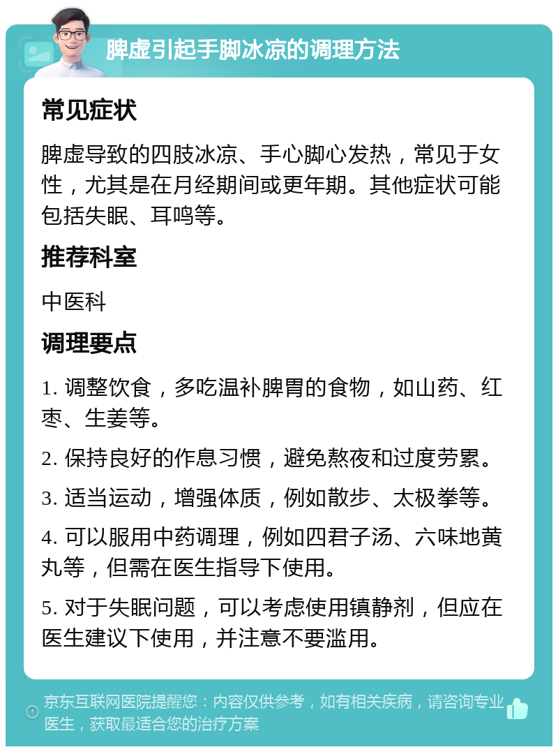 脾虚引起手脚冰凉的调理方法 常见症状 脾虚导致的四肢冰凉、手心脚心发热，常见于女性，尤其是在月经期间或更年期。其他症状可能包括失眠、耳鸣等。 推荐科室 中医科 调理要点 1. 调整饮食，多吃温补脾胃的食物，如山药、红枣、生姜等。 2. 保持良好的作息习惯，避免熬夜和过度劳累。 3. 适当运动，增强体质，例如散步、太极拳等。 4. 可以服用中药调理，例如四君子汤、六味地黄丸等，但需在医生指导下使用。 5. 对于失眠问题，可以考虑使用镇静剂，但应在医生建议下使用，并注意不要滥用。