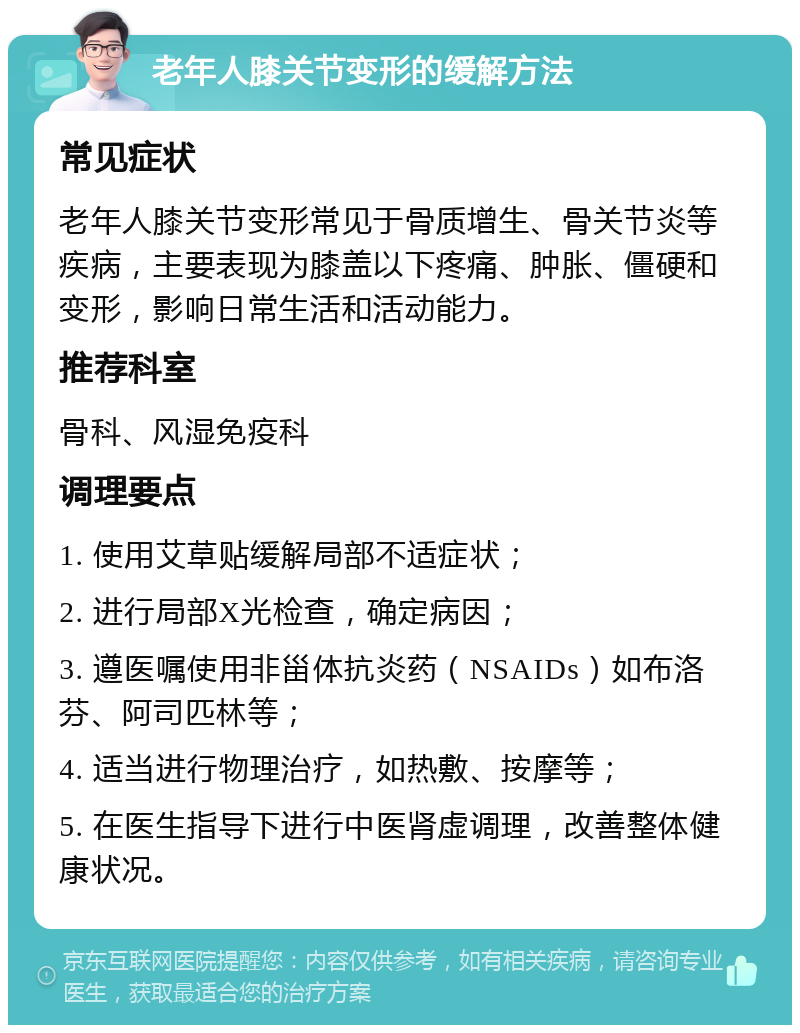 老年人膝关节变形的缓解方法 常见症状 老年人膝关节变形常见于骨质增生、骨关节炎等疾病，主要表现为膝盖以下疼痛、肿胀、僵硬和变形，影响日常生活和活动能力。 推荐科室 骨科、风湿免疫科 调理要点 1. 使用艾草贴缓解局部不适症状； 2. 进行局部X光检查，确定病因； 3. 遵医嘱使用非甾体抗炎药（NSAIDs）如布洛芬、阿司匹林等； 4. 适当进行物理治疗，如热敷、按摩等； 5. 在医生指导下进行中医肾虚调理，改善整体健康状况。
