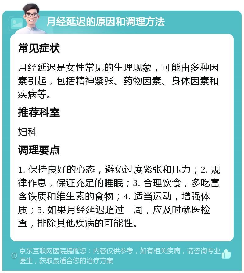 月经延迟的原因和调理方法 常见症状 月经延迟是女性常见的生理现象，可能由多种因素引起，包括精神紧张、药物因素、身体因素和疾病等。 推荐科室 妇科 调理要点 1. 保持良好的心态，避免过度紧张和压力；2. 规律作息，保证充足的睡眠；3. 合理饮食，多吃富含铁质和维生素的食物；4. 适当运动，增强体质；5. 如果月经延迟超过一周，应及时就医检查，排除其他疾病的可能性。