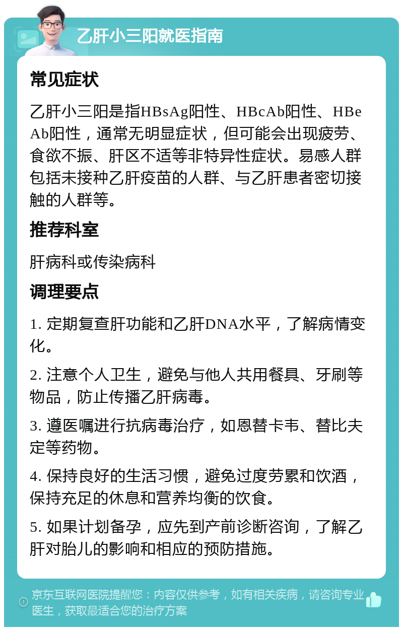 乙肝小三阳就医指南 常见症状 乙肝小三阳是指HBsAg阳性、HBcAb阳性、HBeAb阳性，通常无明显症状，但可能会出现疲劳、食欲不振、肝区不适等非特异性症状。易感人群包括未接种乙肝疫苗的人群、与乙肝患者密切接触的人群等。 推荐科室 肝病科或传染病科 调理要点 1. 定期复查肝功能和乙肝DNA水平，了解病情变化。 2. 注意个人卫生，避免与他人共用餐具、牙刷等物品，防止传播乙肝病毒。 3. 遵医嘱进行抗病毒治疗，如恩替卡韦、替比夫定等药物。 4. 保持良好的生活习惯，避免过度劳累和饮酒，保持充足的休息和营养均衡的饮食。 5. 如果计划备孕，应先到产前诊断咨询，了解乙肝对胎儿的影响和相应的预防措施。