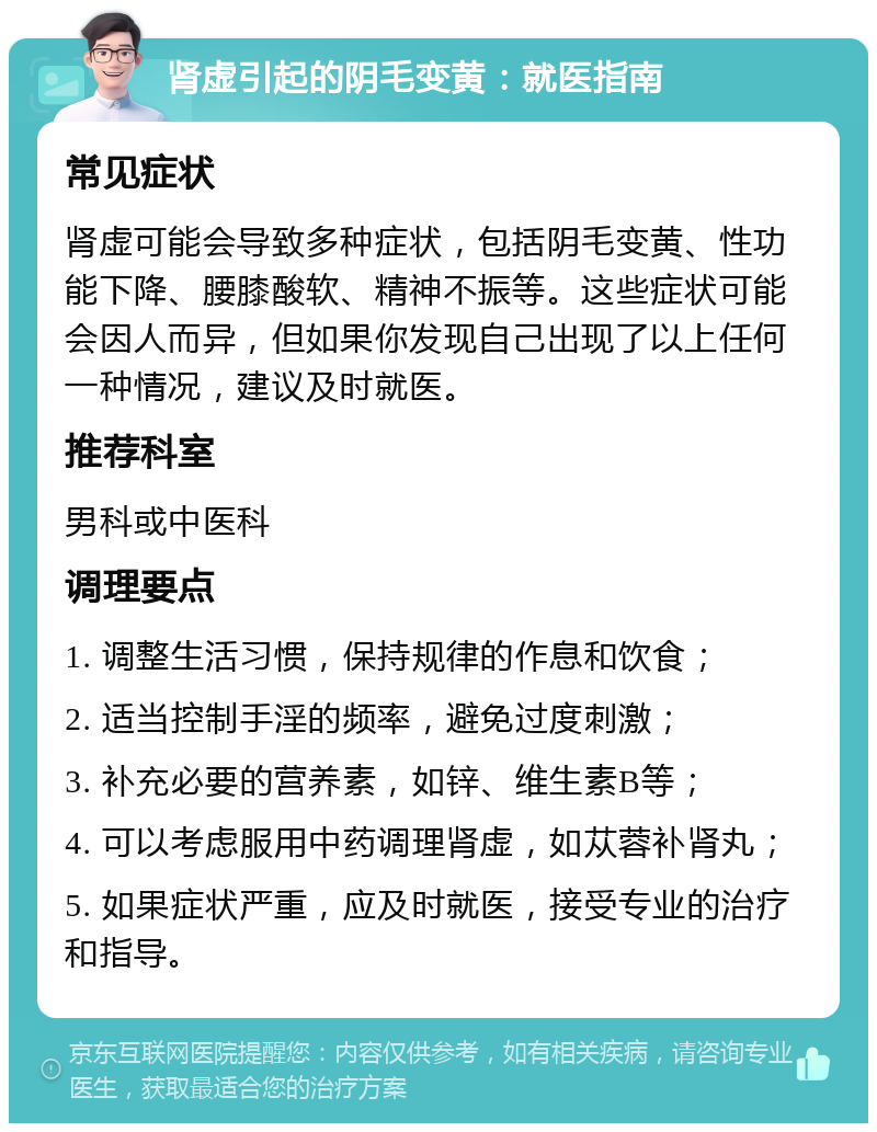 肾虚引起的阴毛变黄：就医指南 常见症状 肾虚可能会导致多种症状，包括阴毛变黄、性功能下降、腰膝酸软、精神不振等。这些症状可能会因人而异，但如果你发现自己出现了以上任何一种情况，建议及时就医。 推荐科室 男科或中医科 调理要点 1. 调整生活习惯，保持规律的作息和饮食； 2. 适当控制手淫的频率，避免过度刺激； 3. 补充必要的营养素，如锌、维生素B等； 4. 可以考虑服用中药调理肾虚，如苁蓉补肾丸； 5. 如果症状严重，应及时就医，接受专业的治疗和指导。