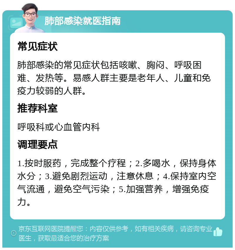 肺部感染就医指南 常见症状 肺部感染的常见症状包括咳嗽、胸闷、呼吸困难、发热等。易感人群主要是老年人、儿童和免疫力较弱的人群。 推荐科室 呼吸科或心血管内科 调理要点 1.按时服药，完成整个疗程；2.多喝水，保持身体水分；3.避免剧烈运动，注意休息；4.保持室内空气流通，避免空气污染；5.加强营养，增强免疫力。