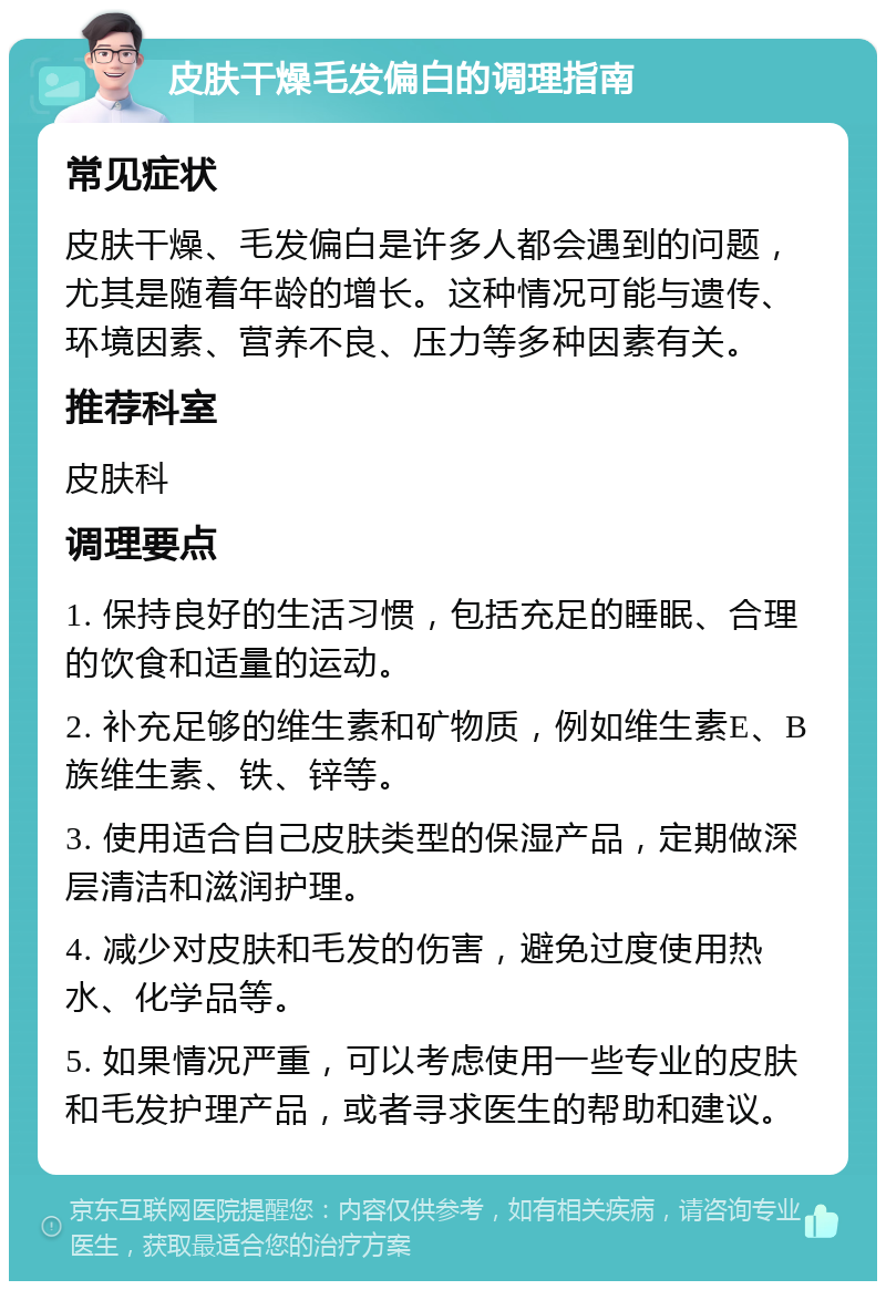 皮肤干燥毛发偏白的调理指南 常见症状 皮肤干燥、毛发偏白是许多人都会遇到的问题，尤其是随着年龄的增长。这种情况可能与遗传、环境因素、营养不良、压力等多种因素有关。 推荐科室 皮肤科 调理要点 1. 保持良好的生活习惯，包括充足的睡眠、合理的饮食和适量的运动。 2. 补充足够的维生素和矿物质，例如维生素E、B族维生素、铁、锌等。 3. 使用适合自己皮肤类型的保湿产品，定期做深层清洁和滋润护理。 4. 减少对皮肤和毛发的伤害，避免过度使用热水、化学品等。 5. 如果情况严重，可以考虑使用一些专业的皮肤和毛发护理产品，或者寻求医生的帮助和建议。