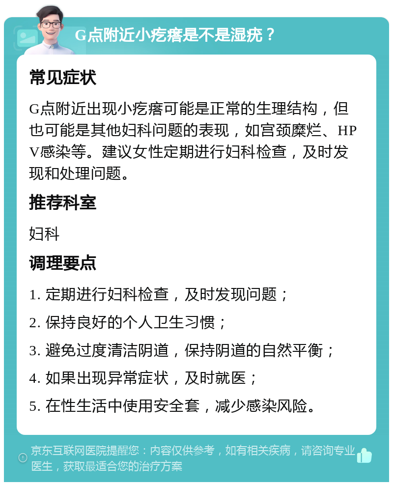 G点附近小疙瘩是不是湿疣？ 常见症状 G点附近出现小疙瘩可能是正常的生理结构，但也可能是其他妇科问题的表现，如宫颈糜烂、HPV感染等。建议女性定期进行妇科检查，及时发现和处理问题。 推荐科室 妇科 调理要点 1. 定期进行妇科检查，及时发现问题； 2. 保持良好的个人卫生习惯； 3. 避免过度清洁阴道，保持阴道的自然平衡； 4. 如果出现异常症状，及时就医； 5. 在性生活中使用安全套，减少感染风险。